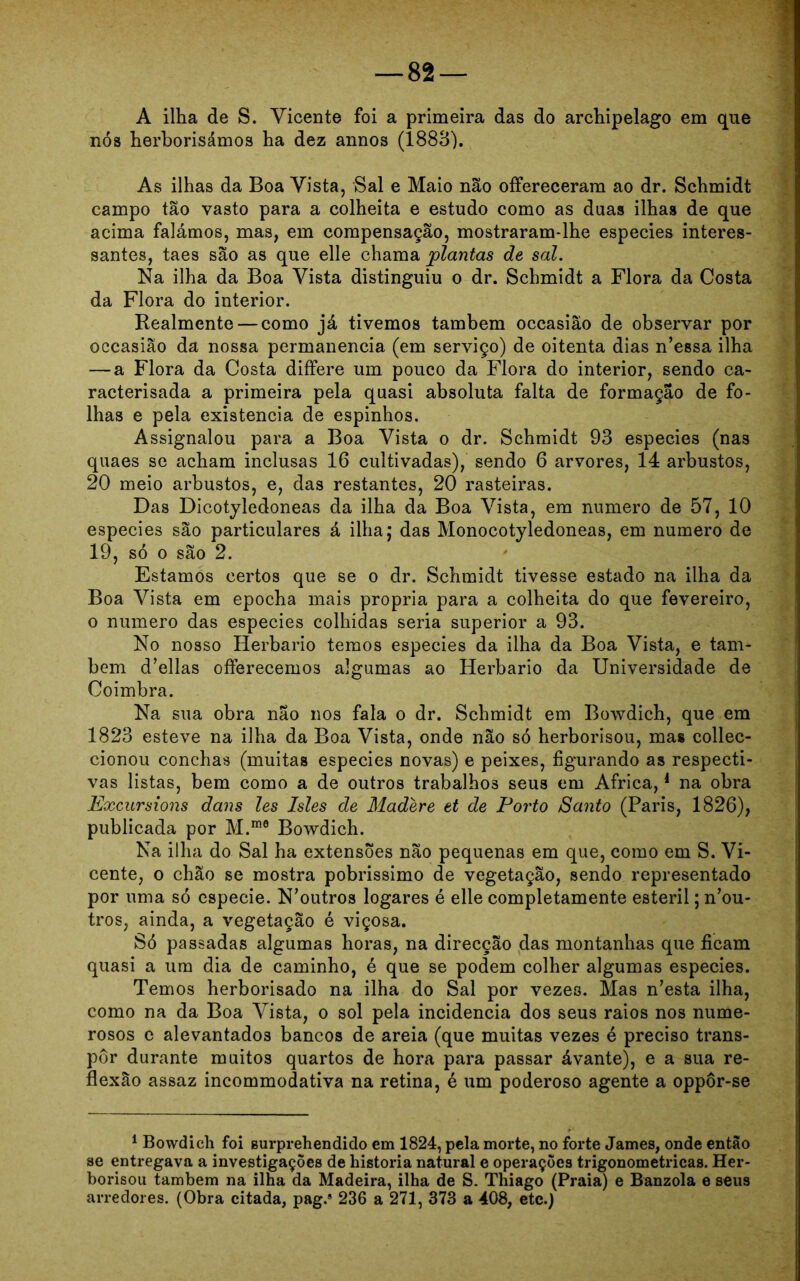 A ilha de S. Vicente foi a primeira das do archipelago em que nós herborisámos ha dez annos (1883). As ilhas da Boa Vista, Sal e Maio não ofFereceram ao dr. Schmidt campo tão vasto para a colheita e estudo como as duas ilhas de que acima falámos, mas, em compensação, mostraram-lhe especies interes- santes, taes são as que elle chama plantas de sal. Na ilha da Boa Vista distinguiu o dr. Schmidt a Flora da Costa da Flora do interior. Realmente — como já tivemos também occasiâo de observar por occasião da nossa permanência (em serviço) de oitenta dias n’essa ilha — a Flora da Costa differe um pouco da Flora do interior, sendo ca- racterisada a primeira pela quasi absoluta falta de formação de fo- lhas e pela existência de espinhos. Assignalou para a Boa Vista o dr. Schmidt 93 especies (nas quaes se acham inclusas 16 cultivadas), sendo 6 arvores, 14 arbustos, 20 meio arbustos, e, das restantes, 20 rasteiras. Das Dicotyledoneas da ilha da Boa Vista, em numero de 57, 10 especies são particulares á ilha; das Monocotyledoneas, em numero de 19, só o são 2. Estamos certos que se o dr. Schmidt tivesse estado na ilha da Boa Vista em epocha mais própria para a colheita do que fevereiro, o numero das especies colhidas seria superior a 93. No nosso Herbário temos especies da ilha da Boa Vista, e tam- bém d’ellas offerecemos algumas ao Herbário da Universidade de Coimbra. Na sua obra não nos fala o dr. Schmidt em Bowdich, que em 1823 esteve na ilha da Boa Vista, onde não só herborisou, mas collec- cionou conchas (muitas especies novas) e peixes, figurando as respecti- vas listas, bem como a de outros trabalhos seus em África,1 na obra Excursions dans les Isles de Madere et de Porto Santo (Paris, 1826), publicada por M.m0 Bowdich. Na ilha do Sal ha extensões não pequenas em que, como em S. Vi- cente, o chão se mostra pobrissimo de vegetação, sendo representado por uma só especie. N’outros logares é elle completamente esteril; neu- tros, ainda, a vegetação é viçosa. Só passadas algumas horas, na direcção das montanhas que ficam quasi a um dia de caminho, é que se podem colher algumas especies. Temos herborisado na ilha do Sal por vezes. Mas n’esta ilha, como na da Boa Vista, o sol pela incidência dos seus raios nos nume- rosos e alevantados bancos de areia (que muitas vezes é preciso trans- por durante muitos quartos de hora para passar ávante), e a sua re- flexão assaz incommodativa na retina, é um poderoso agente a oppôr-se 1 Bowdich foi gurprehendido em 1824, pela morte, no forte James, onde então se entregava a investigações de historia natural e operações trigonométricas. Her- borisou também na ilha da Madeira, ilha de S. Thiago (Praia) e Banzola e seus arredores. (Obra citada, pag.s 236 a 271, 373 a 408, etc.)