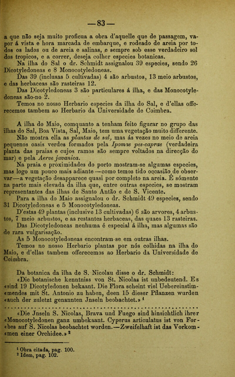 a que não seja muito profícua a obra cTaquelle que de passagem, va- por á vista e hora marcada de embarque, e rodeado de areia por to- dos os lados ou de areia e salinas, e sempre sob esse verdadeiro sol dos tropicos, e a correr, deseja colher especies botanicas. Na ilha do Sal o dr. Schmidt assignalou 39 especies, sendo 26 Dicotyledoneas e 8 Monocotyledoneas. Das 39 (inclusas 5 cultivadas) 4 são arbustos, 13 meio arbustos, e das herbaceas são rasteiras 12. Das Dicotyledoneas 3 são particulares á ilha, e das Monocotyle- doneas são-no 2. Temos no nosso Herbário especies da ilha do Sal, e delias offe- recemos também ao Herbário da Universidade de Coimbra. A ilha do Maio, comquanto a tenham feito figurar no grupo das ilhas do Sal, Boa Vista, Sal, Maio, tem uma vegetação muito difFerente. Não mostra ella as plantas de sal, mas ás vezes no meio de areia pequenos oásis verdes formados pela Ipomae pes-caprae (verdadeira planta das praias e cujos ramos são sempre voltados na direcção do mar) e pela Aerve javanica. Na praia e proximidades do porto mostram-se algumas especies, mas logo um pouco mais adiante—como temos tido occasião^de obser- var—a vegetação desapparece quasi por completo na areia. E sómente na parte mais elevada da ilha que, entre outras especies, se mostram representantes das ilhas de Santo Antão e de S. Vicente. Para a ilha do Maio assignalou o dr. Schmidt 49 especies, sendo 31 Dicotyledoneas e 5 Monocotyledoneas. D’estas 49 plantas (inclusive 13 cultivadas) 6 são arvores, 4 arbus- tos, 7 meio arbustos, e as restantes herbaceas, das quaes 13 rasteiras. Das Dicotyledoneas nenhuma é especial á ilha, mas algumas são de rara vulgarisação. As 5 Monocotyledoneas encontram-se em outras ilhas. Temos no nosso Herbário plantas por nós colhidas na ilha do Maio, e d’ellas também offerecemos ao Herbário da Universidade de Coimbra. Da botanica da ilha de S. Nicolau disse o dr. Schmidt: «Die botanische kenntniss von St. Nicolas ist unbedeutend. Es «sind 19 Dicotyledonen bekaant. Die Flora scheint viel Uebereinstim- «mendes mit St. Antonio zu haben, deen 15 dieser Pflanzen wurden «auch der zuletzt genannten Jnseln beobachtet.» 4 «Die Jnseln S. Nicolas, Brava und Fuego sind hinsichtlich ihrer «Monocotyledonen ganz umbekaant. Cyperus articulatus ist von For- «bes auf S. Nicolas beobachtet worden.—Zweifelhaft ist das Vorkom- «men einer Orchidee.»1 2 1 Obra citada, pag. 100. 2 Idem, pag. 102.