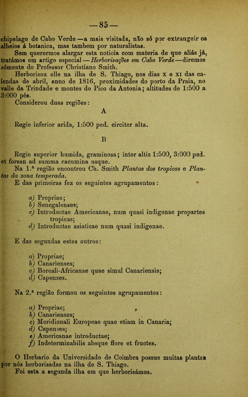 chipelago de Cabo Verde—a mais visitada, não só por extrangeir os alheios á botanica, mas lambem por naturalistas. Sem querermos alargar esta noticia com matéria de que aliás já, tratámos em artigo especial — Herborisaçoes em Cabo Verde—diremos sómente do Professor Christiano Smith. Herborisou elle na ilha de S. Thiago, nos dias xexi das ca- lendas de abril, anno de 1816, proximidades do porto da Praia, no valle da Trindade e montes do Pico da Antonia; altitudes de 1:500 a 3:000 pés. Considerou duas regiões: A Regio inferior arida, 1:500 ped. circiter alta. B Regio superior húmida, graminosa; inter aítis 1:500, 3:000 ped. et forsan ad summa cacumina usque. Na l.a região encontrou Ch. Smith Plantas dos tropicos e Plan- tas da zona temperada. E das primeiras fez os seguintes agrupamentos: a.) Propriae; b) Senegalenses; c) Introductae Americanae, num quasi indigenae propartes tropicas; d) Introductae asiaticae num quasi indigenae. E das segundas estes outros: a) Propriae; b) Canarienses; c) Boreali-Africanae quae simul Canariensis; d) Capenses. Na 2.a região formou os seguintes agrupamentos: a) Propriae; f b) Canarienses; c) Meridionali Europeae quae etiam in Canaria; d) Capenses; e) Americanae introductae; f) Indeterminabilis absque flore et fructes. O Herbário da Universidade de Coimbra possue muitas planta» por nós herborisadas na ilha de S. Thiago. Foi esta a segunda ilha em que herborisámos.