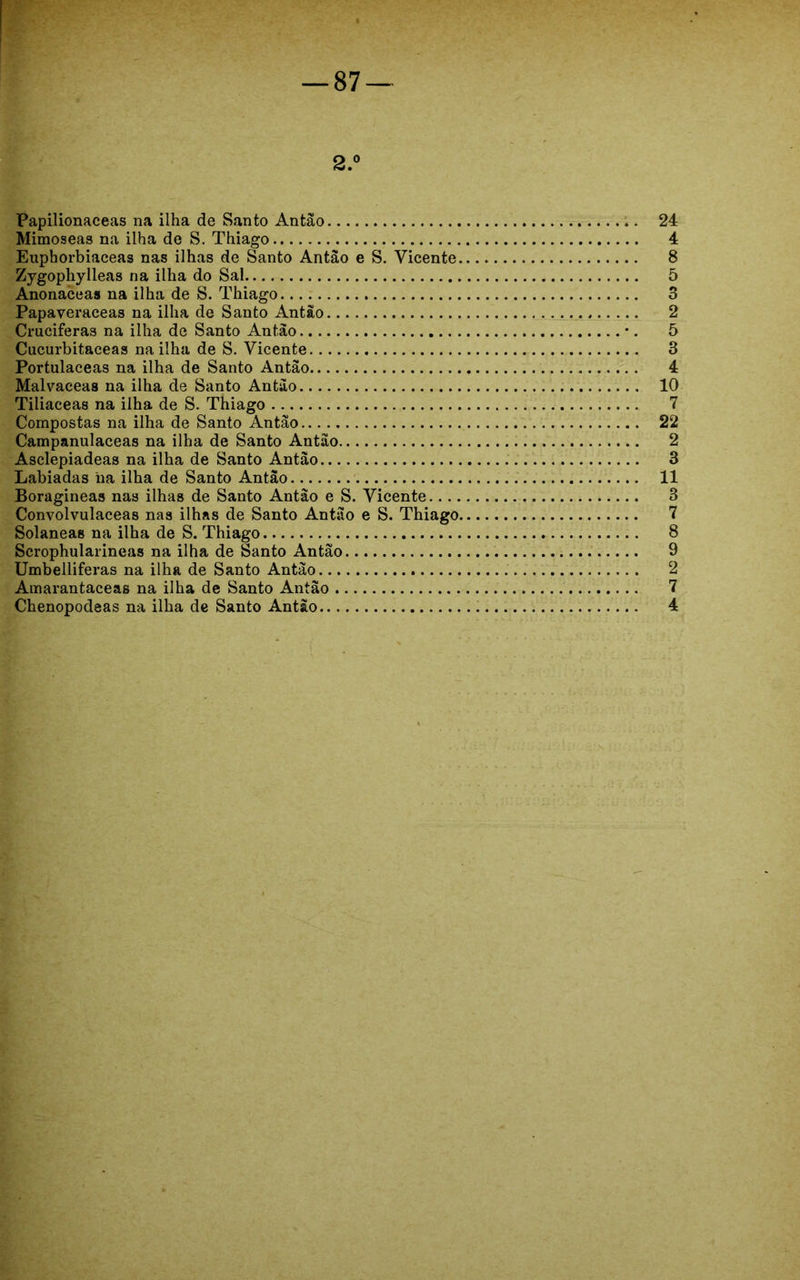 2.° Papilionaceas na ilha de Santo Antão 24 Mimoseas na ilha de S. Thiago 4 Euphorbiaceas nas ilhas de Santo Antão e S. Vicente 8 Zygophylleas na ilha do Sal 5 Anonaceas na ilha de S. Thiago 3 Papaveraceas na ilha de Santo Antão 2 Cruciferas na ilha de Santo Antão •. 5 Cucurbitaceas na ilha de S. Vicente 3 Portulaceas na ilha de Santo Antão 4 Malvaceas na ilha de Santo Antão 10 Tiliaceas na ilha de S. Thiago 7 Compostas na ilha de Santo Antão 22 Campanulaceas na ilha de Santo Antão 2 Asclepiadeas na ilha de Santo Antão 3 Labiadas ha ilha de Santo Antão 11 Boragineas nas ilhas de Santo Antão e S. Vicente 3 Convolvulaceas nas ilhas de Santo Antão e S. Thiago 7 Solaneas na ilha de S. Thiago 8 Scrophularineas na ilha de Santo Antão 9 Umbelliferas na ilha de Santo Antão 2 Amarantaceas na ilha de Santo Antão 7 Chenopodeas na ilha de Santo Antão 4