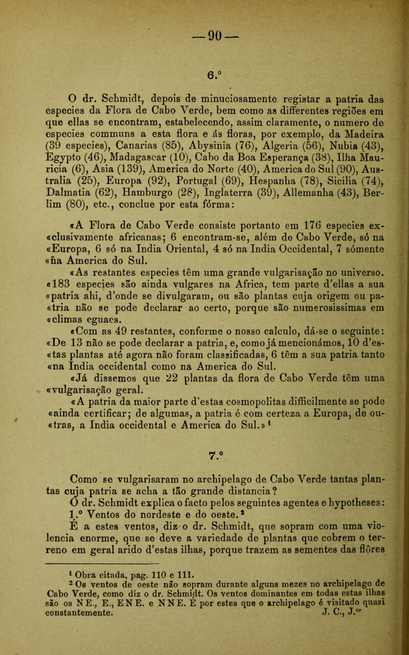 6.° O dr. Schmidt, depois de minuciosamente registar a patria das especies da Flora de Cabo Verde, bem como as differentes regiões em que ellas se encontram, estabelecendo, assim claramente, o numero de especies communs a esta flora e ás floras, por exemplo, da Madeira (39 especies), Canarias (85), Abysinia (76), Algeria (56), Nubia (43)r Egypto (46), Madagascar (10), Cabo da Boa Esperança (38), Ilha Mau- ricia (6), Asia (139), America do Norte (40), America do Sul (90), Aus- trália (25), Europa (92), Portugal (69), Hespanha (78), Sicilia (74), Dalmatia (62), Hamburgo (28), Inglaterra (39), Allemanha (43), Ber- lim (80), etc., conclue por esta fórma: «A Flora de Cabo Verde consiste portanto em 176 especies ex- «clusivamente africanas; 6 encontram-se, além de Cabo Verde, só na «Europa, 6 só na índia Oriental, 4 só na índia Occidental, 7 sómente «na America do Sul. «As restantes especies têm uma grande vulgarisação no universo. «183 especies sao ainda vulgares na África, tem parte d’ellas a sua «patria ahi, d’onde se divulgaram, ou são plantas cuja origem ou pa- «tria não se pode declarar ao certo, porque são numerosíssimas em «climas eguaes. «Com as 49 restantes, conforme o nosso calculo, dá-se o seguinte: «De 13 não se pode declarar a patria, e, como já mencionámos, 10 d’es- «tas plantas ató agora não foram classificadas, 6 têm a sua patria tanto «na índia Occidental como na America do Sul. «Já dissemos que 22 plantas da flora de Cabo Verde têm uma «vulgarisação geral. «A patria da maior parte d’estas cosmopolitas difficilmente se pode «ainda certificar; de algumas, a patria é com certeza a Europa, de ou- «tras, a índia Occidental e America do Sul.»1 7.° Como se vulgarisaram no archipelago de Cabo Verde tantas plan- tas cuja patria se acha a tão grande distancia? O dr. Schmidt explica o facto pelos seguintes agentes e hypotheses: l.° Ventos do nordeste e do oeste.2 E a estes ventos, diz o dr. Schmidt, que sopram com uma vio- lência enorme, que se deve a variedade de plantas que cobrem o ter- reno em geral arido d’estas ilhas, porque trazem as sementes das flores 1 Obra citada, pag. 110 e 111. 2 Os ventos de oeste não sopram durante alguns mezes no archipelago de Cabo Verde, como diz o dr. Schmidt. Os ventos dominantes em todas estas ilhas são os NE., E., ENE. e NNE. É por estes que o archipelago é visitado quasi constantemente. J* C., J.or