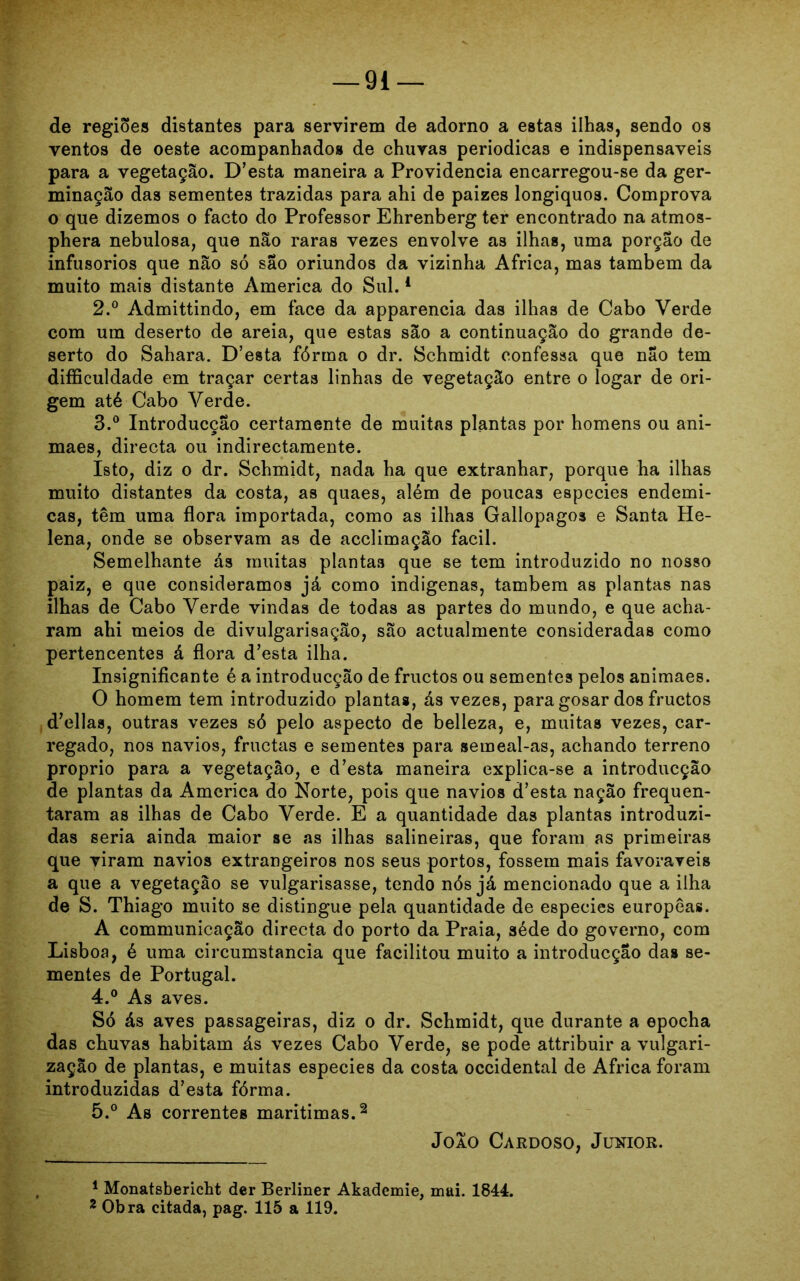 de regiões distantes para servirem de adorno a estas ilhas, sendo os ventos de oeste acompanhados de chuvas periódicas e indispensáveis para a vegetação. D’esta maneira a Providencia encarregou-se da ger- minação das sementes trazidas para ahi de paizes longiquos. Comprova o que dizemos o facto do Professor Ehrenberg ter encontrado na atmos- phera nebulosa, que não raras vezes envolve as ilhas, uma porção de infusorios que não só são oriundos da vizinha África, mas também da muito mais distante America do Sul.1 2. ° Admittindo, em face da apparencia das ilhas de Cabo Verde com um deserto de areia, que estas são a continuação do grande de- serto do Sahara. D’esta fórma o dr. Schmidt confessa que não tem difficuldade em traçar certas linhas de vegetação entre o logar de ori- gem até Cabo Verde. 3. ° Introducção certamente de muitas plantas por homens ou ani- maes, directa ou indirectamente. Isto, diz o dr. Schmidt, nada ha que extranhar, porque ha ilhas muito distantes da costa, as quaes, além de poucas espccies endêmi- cas, têm uma flora importada, como as ilhas Gallopagos e Santa He- lena, onde se observam as de acclimação fácil. Semelhante ás muitas plantas que se tem introduzido no nosso paiz, e que consideramos já como indígenas, também as plantas nas ilhas de Cabo Verde vindas de todas as partes do mundo, e que acha- ram ahi meios de divulgarisação, são actualmente consideradas como pertencentes á flora d’esta ilha. Insignificante é a introducção de fructos ou sementes pelos animaes. O homem tem introduzido plantas, ás vezes, para gosar dos fructos delias, outras vezes só pelo aspecto de belleza, e, muitas vezes, car- regado, nos navios, fruetas e sementes para semeal-as, achando terreno proprio para a vegetação, e d’esta maneira explica-se a introducção de plantas da America do Norte, pois que navios d’esta nação frequen- taram as ilhas de Cabo Verde. E a quantidade das plantas introduzi- das seria ainda maior se as ilhas salineiras, que foram as primeiras que viram navios extrangeiros nos seus portos, fossem mais favoráveis a que a vegetação se vulgarisasse, tendo nós já mencionado que a ilha de S. Thiago muito se distingue pela quantidade de especies europêas. A communicação directa do porto da Praia, séde do governo, com Lisboa, é uma circumstancia que facilitou muito a introducção das se- mentes de Portugal. 4. ° As aves. Só ás aves passageiras, diz o dr. Schmidt, que durante a epocha das chuvas habitam ás vezes Cabo Verde, se pode attribuir a vulgari- zação de plantas, e muitas especies da costa Occidental de África foram introduzidas d’esta fórma. 5. ° As correntes marítimas.2 Joio Cardoso, Junior. 1 Monatsbericht der Berliner Akademie, mui. 1844. 2 Obra citada, pag. 115 a 119.