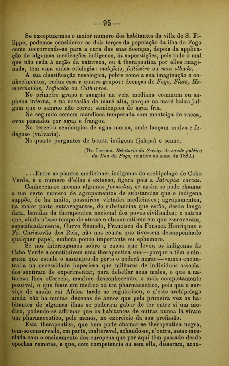 Se exceptuarmos o maior numero dos habitantes da viila de S. Fi- lippe, podemos considerar os dois terços da população da ilha do Fogo como soccorrendo-se para a cura das suas doenças, depois da applica- ção de algumas medicações indigenas, ás superstições, pois todo o mal que não ceda á acção da natureza, ou á therapeutica por elles imagi- nada, tem uma unica etiologia: malejicio, feiticeiro ou mau olhado. A sua classificação nosologica, pobre como a sua imaginação e co- nhecimentos, reduz essa a quatro grupos: doenças de Fogo, Flato, He- morrhoidas, Defluxão ou Catharros. No primeiro grupo a sangria na veia mediana commum ou sa- phena interna, e na occasião da maré alta, porque na maré baixa jul- gam que o sangue não corre; semicupios de agua fria. No segundo comera mandioca temperada com manteiga de vacca, ovos passados por agua e frangos. No terceiro semicupios de agua morna, onde lançam malva e fe- degoso (vulvaria). No quarto purgantes de batata indigena (jalapa) e senne. (Dr. Lercno. Relatorio do Serviço de saude publica da Ilha do Fogo, relativo ao auno de 1882.) , . .Entre as plantas medicinaes indigenas do archipelago de Cabo Verde, e o numero d’ellas é extenso, figura pois a Jatropha curcas. Conhecem-se mesmo algumas formulas, se assim se pode chamar a um certo numero de agrupamentos de substancias que o indigena suppõe, de ha muito, possuírem virtudes medicinaes; agrupamentos, na maior parte extravagantes, de substancias que estão, desde longa data, banidas da therapeutica nacional dos povos civiiisados; e outros que, ainda n’esse tempo de atrazo e obscurantismo em que escreveram, especificadamente, Curvo Semedo, Francisco da Fonseca Henriques e Fr. Christovão dos Reis, não nos consta que tivessem desempenhado qualquer papel, embora pouco importante ou ephemero. Se nos interrogamos sobre a causa que levou os indigenas de Cabo Verde a constituírem uma therapeutica sua—porque a têm e nin- guém que estude o assumpto de perto o poderá negar—vamos encon- tral-a na necessidade imperiosa que milhares de indivíduos associa- dos sentiram de experimentar, para debellar seus males, o que a na- tureza lhes offerecia, maxime desconhecendo, o mais completamente possível, o que fosse um medico ou um pharmaceutico, pois que o ser- viço de saude em África tarde se regularisou, e n’este archipelago ainda não ha muitas dezenas de annos que pela primeira vez os ha- bitantes de algumas ilhas se poderam gabar de ter entre si um me- dico, podendo-se affirmar que os habitantes de outras nunca lá viram um pharmaceutico, pelo meno3, no exercício da sua profissão. Esta therapeutica, que bem pode chamar-se therapeutica negra, tem-se conservado, em parte, inalterável, achando-se, n’outra, assaz mes- clada com o ensinamento dos europeus que por aqui têm passado desde epochas remotas, e que, com competência ou sem ella, disseram, acon-