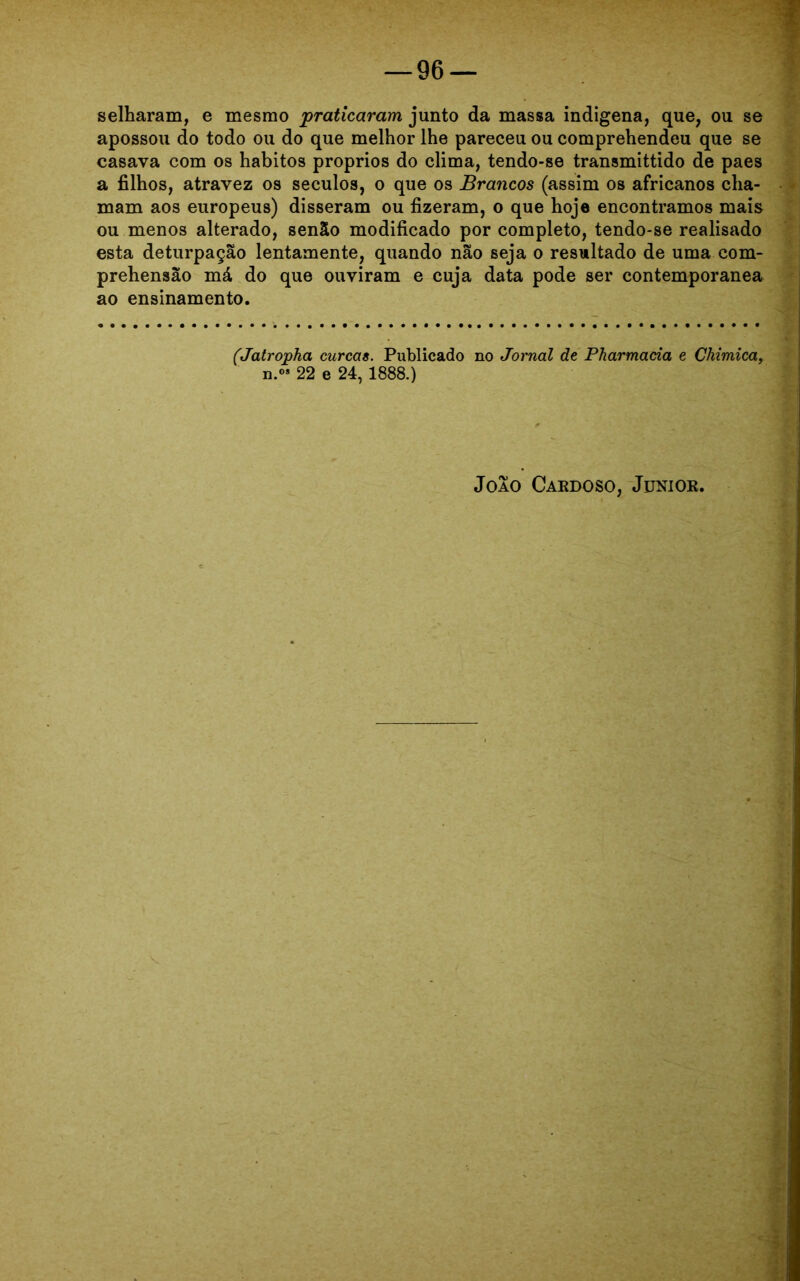 selharam, e mesmo praticaram junto da massa indígena, que, ou se apossou do todo ou do que melhor lhe pareceu ou comprehendeu que se casava com os hábitos proprios do clima, tendo-se transmittido de paes a filhos, atravez os séculos, o que os Brancos (assim os africanos cha- mam aos europeus) disseram ou fizeram, o que hoje encontramos mais ou menos alterado, senão modificado por completo, tendo-se realisado esta deturpação lentamente, quando não seja o resultado de uma com- prehensão má do que ouviram e cuja data pode ser contemporânea ao ensinamento. (Jatropha curcas. Publicado no Jornal de Pharmacia e Chimica, n.°» 22 e 24,1888.)