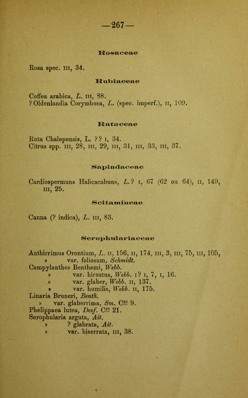 Rosaceae Rosa spec. m, 34. Rubiaceae Coffea arabica, L. m, 88. ?01denlandia Corymbosa, L. (spec. imperf.), II, 109. Rutaceae Rata Cbalepensis, L. ?? i, 34. Citrus spp. m, 28, m, 29, m, 31, m, 33, in, 37. Sapindaceae Cardiospermuns Halicacabuns, L. ? i, 67 (62 ou 64), n, 149, m, 25. Scitamineae Canna (? indica), L. m, 83. Serophalariaceae Anthirrimus Orontium, L. n, 156, n, 174, m, 3, m, 75, ui, 105, » var. foliosum, Schmidt. Campylanthes Benthami, Webb. » var. hirsutus, Webb. I? i, 7, I, 16. » var. glaber, Webb. II, 137. » var. humilis, Webb. n, 175. Linaria Bruneri, BentU. » var. glaberrima, Sm. C— 9. Phelippaea lutea, Desf. C15 21. Serophularia arguta, Alt. » ? glabrata, Alt. » var. biserrata, m, 38.