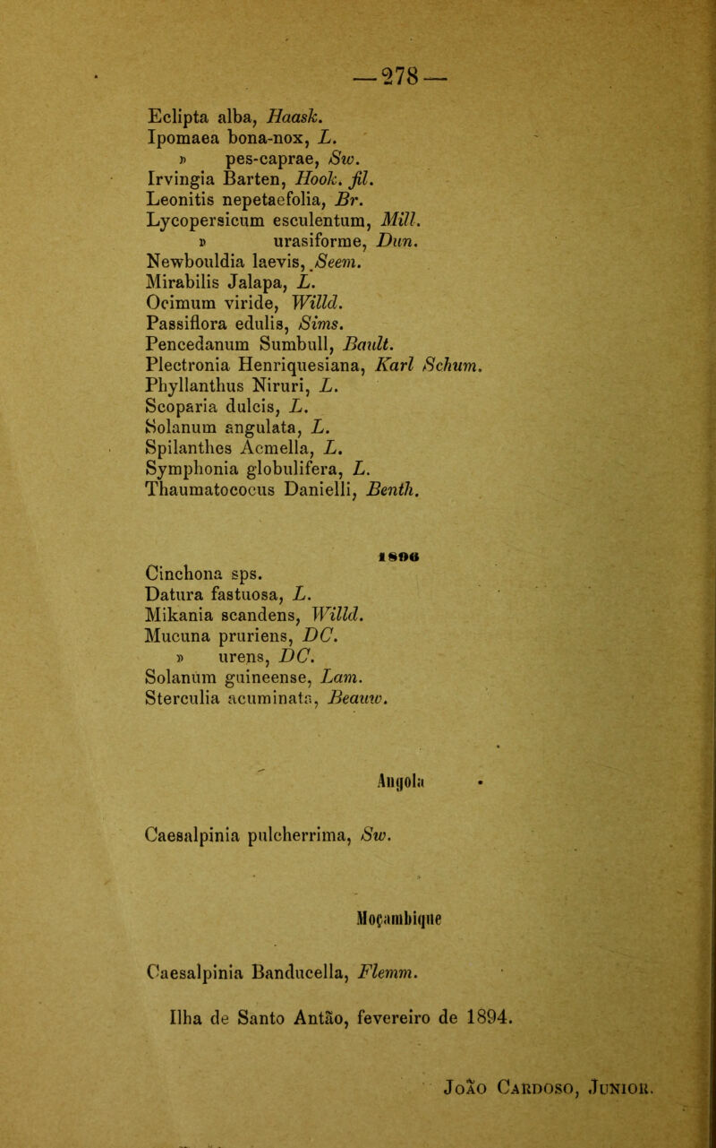 — 278 Eclipta alba, Haask. Ipomaea bona-nox, L. » pes-caprae, Sw. Irvingia Barten, Hook. fil. Leonitis nepetaefolia, Br. Lycopersicum esculentum, Mill. v urasiforme, Dun. Newbouldia laevis, mSeem. Mirabilis Jalapa, L. Ocimum viride, Willd. Passiflora edulis, Sims. Pencedanum Sumbull, Bault. Plectronia Henriquesiana, Karl ScJium. Phyllanthus Niruri, L. Scoparia dulcis, L. Solanum angulata, L. Spilanthes Acmella, L. Symphonia globulifera, L. Thaumatococus Danielli, Benth. 1SOO Cincbona sps. Datura fastuosa, L. Mikania scandens, Willd. Mucuna pruriens, DC. j> urens, DC. Solannm guineense, Lam. Sterculia acuminata, Beauw. Angola Caesalpinia pulcherrima, Sw. Moçambique Caesalpinia Banducella, Flemm. Ilha de Santo Antão, fevereiro de 1894. Joao Cakdoso, Juniok.