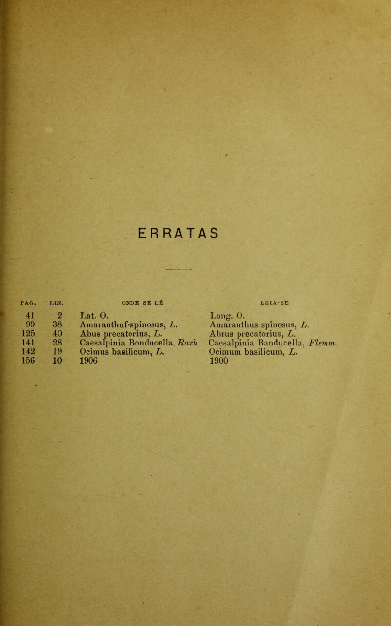 ERRATAS TAG. IíIN. ONDE SE LE LEIA-SE 41 2 Lat. 0. Long. 0. 99 38 Amaranthuf-spinosus, L. Amaranthus spinosus, L. 125 40 Abus precatorius, L. Abrus precatorius, L. 14L 28 Caesalpinia Bonclucella, Roxb. Caesalpinia Banducella, Flemm. 142 19 Ocimus basilicum, L. Ocimum basilicum, L.