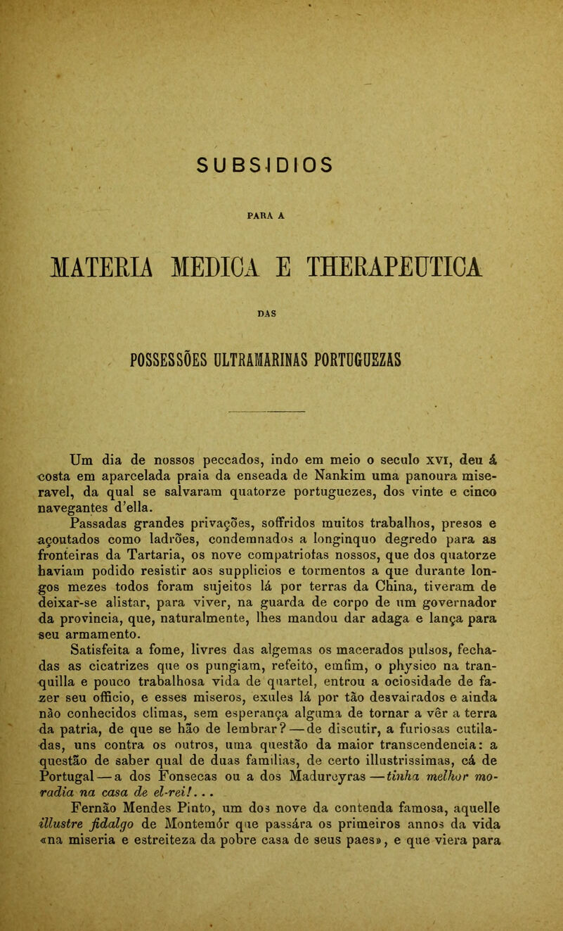 PARA A MATÉRIA MEDICA E THERAPEUTICA DAS POSSESSÕES ULTRAMARINAS PORTÜGDEZAS Um dia de nossos peccados, indo em meio o século xvi, deu á <íOsta em aparcelada praia da enseada de Nankim uma panoura mise- rável, da qual se salvaram quatorze portuguezes, dos vinte e cinco navegantes d’ella. Passadas grandes privações, sofFridos muitos trabalhos, presos e açoutados como ladrões, condemnados a longínquo degredo para as fronteiras da Tartaria, os nove compatriotas nossos, que dos quatorze haviam podido resistir aos supplicios e tormentos a que durante lon- gos mezes todos foram sujeitos lá por terras da China, tiveram de deixar-se alistar, para viver, na guarda de corpo de um governador da provinda, que, naturalmente, lhes mandou dar adaga e lança para seu armamento. Satisfeita a fome, livres das algemas os macerados pulsos, fecha- das as cicatrizes que os pungiam, refeito, emfim, o physico na tran- quilla e pouco trabalhosa vida de quartel, entrou a ociosidade de fa- zer seu officio, e esses miseros, exules lá por tão desvairados e ainda nào conhecidos climas, sem esperança alguma de tornar a vêr a terra da patria, de que se hão de lembrar? — de discutir, a furiosas cutila- das, uns contra os outros, uma questão da maior transcendência: a questão de saber qual de duas famílias, de certo illustrissimas, cá de Portugal — a dos Fonsecas ou a dos Madureyras—tmha melhor mo- radia na casa de el-rei!. . . Fernão Mendes Pinto, um dos nove da contenda famosa, aquelle illustre fidalgo de Montemór que passára os primeiros annos da vida <ma miséria e estreiteza da pobre casa de seus paes», e que viera para