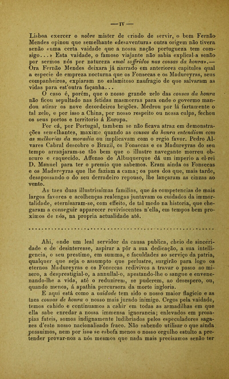 Lisboa exercer o nolre mister de criado de servir, o bom Fernao- Mendes opinou que semelhante adesaventura» outra origem não tivera senão «uma certa vaidade que a nossa nação portugueza tem cora- sigo.. .» Esta vaidade, o famoso viajante não sabia explical-a senão por sermos nós por natureza «waZ soffriãos nas cousas da honra».— Ora Fernão Mendes deixara já narrado em anteriores capítulos qual a especie de empreza nocturna que os Fonsecas e os Madureyras, seus companheiros, expiaram no calamitoso naufragio de que salvaram as vidas para est’outra façanha. .. O caso é, porém, que o nosso grande zelo das cousas da honra não ficou sepultado nas fétidas masmorras para onde o govermo man- dou atirar os nove desordeiros brigões. Medrou por lá fartaniente o tal zelo, e por isso a China, por nosso respeito ou nossa culpa, fechou os seus portos e território á Europa. Por cá, por Portugal, também se não ficava atraz em demonstra- ções semelhantes, maxime quando as cousas da honra entendiam com as melhorias da moradia ou implicavam com o regio favor. Pedro Al- vares Cabral descobre o Brazil, os Fonsecas e os Madureyras do seu tempo arranjaram-se tão bem que o illustre navegante morreu ob- scuro e esquecido. Affonso de Albuquerque dá um império a el-rei D. Manuel para ter o prêmio que sabemos. Eram ainda os Fonsecas e os Madureyras que lhe faziam a cama; os paes dos que, mais tarde, desapossando o do seu derradeiro repouso, lhe lançaram as cinzas ao vento. As taes duas illustrissimas familias, que ás competências de mais largos favores e acolhenças realengas juntavam os cuidados da immor- talidade, eternisaram-se, com effeito, de tal modo na historia, que che- garam a conseguir apparecer reviviscentes n’ella, em tempos bem pró- ximos de nós, na própria actualidade até. Ahi, onde um leal servidor da causa publica, cheio de sinceri- dade e de desinteresse, aspirar a pôr a sua dedicação, a sua intelli- gencia, o seu préstimo, em summa, e faculdades ao serviço da patria, qualquer que seja o assumpto que perlustre, surgirão para logo os eternos Madureyras e os Fonsecas redivivos a travar o passo ao mi- sero, a desprestigial-o, a annullal-o, apestando-lhe o sangue e envene- nando-lhe a vida, até o reduzirem, se puderem, ao desespero, ou, quando menos, á apathia percursora da morte inglória. E aqui está como a vaidade tem sido o nosso maior flagicio e as taes cousas de honra o nosso mais jurado inimigo. Cegos pela vaidade, temos cahido e continuamos a cahir em todas as armadilhas em que ella sabe enredar a nossa imraensa ignorância; enlevados em prosá- pias fúteis, somos indignamente ludibriados pelos especuladores saga- zes d’este nosso nacionalisado fraco. Não sabendo utilisar o que ainda. possuímos, nem por isso se esbofa menos o nosso orgulho estulto a pre- tender provar-nos a nós mesmos que nada mais precisamos senão ter