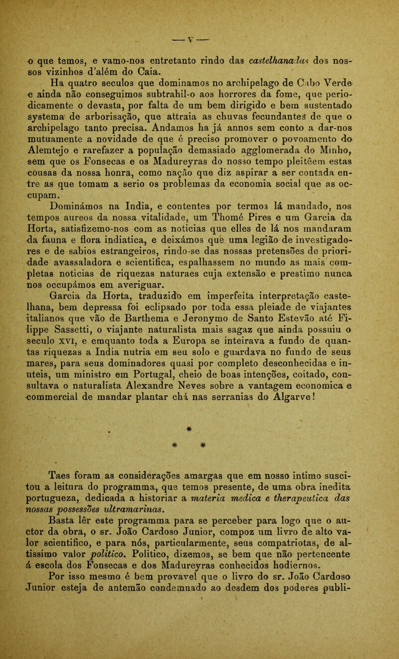 •o que temos, e vamo-nos entretanto rindo das castelhanada^ dos nos- sos vizinhos d’além do Caia. Ha quatro séculos que dominamos no archipelago de C ibo Verde e ainda não conseguimos subtrahil-o aos horrores da fome, que perio- dicamente 0 devasta, por falta de um bem dirigido e bera sustentado systema de arborisação, que attraia as chuvas fecundantes de que o archipelago tanto precisa. Andamos ha já annos sem conto a dar-nos mutuamente a novidade de que é preciso promover o povoamento do Alemtejo e rarefazer a população demasiado agglomerada do Minho, sem que os Fonsecas e os Madureyras do nosso tempo pleiteem estas cousas da nossa honra, como nação que diz aspirar a ser contada en- tre as que tomam a serio os problemas da economia social que as oc- cupam. Dominámos na índia, e contentes por termos lá mandado, nos tempos áureos da nossa vitalidade, um Thomé Pires e um Garcia da Horta, satis6zemo-nos com as noticias que elles de lá nos mandaram da fauna e flora indiatica, e deixámos què uma legião de investigado- res e de sábios estrangeiros, rindo-se das nossas pretensões dc priori- dade avassaladora e scientifica, espalhassem no mundo as mais com- pletas noticias de riquezas naturaes cuja extensão e préstimo nunca nos occupámos em averiguar. Garcia da Horta, traduzido em imperfeita interpretação caste- lhana, bem depressa foi eclipsado por toda essa pleiade de viajantes italianos que vão de Barthema e Jeronymo de Santo Estevão até Pi- lippe Sassetti, o viajante naturalista mais sagaz que ainda possuiu o século XVI, e emquanto toda a Europa se inteirava a fundo de quan- tas riquezas a índia nutria em seu solo e guardava no fundo de seus mares, para seus dominadores quasi por completo desconhecidas e in- úteis, um ministro em Portugal, cheio de boas intenções, coitado, con- sultava 0 naturalista Alexandre Neves sobre a vantagem economica e ■commercial de mandar plantar chá nas serranias do Algarve! . * * * Taes foram as considerações amargas que em nosso intimo susci- tou a leitura do programma, que temos presente, de uma obra inédita portugueza, dedicada a historiar a matéria medica e therapeutica das nossas possessões ultramarinas. Basta lêr este programma para se perceber para logo que o au- ctor da obra, o sr. João Cardoso Junior, compoz um livro de alto va- lor scientifico, e para nós, particularmente, seus compatriotas, de al- tissimo valor político. Politico, dizemos, se bem que não pertencente á escola dos Fonsecas e dos Madureyras conhecidos hodiernos. Por isso mesmo é bem provável que o livro do sr. João Cardoso Junior esteja de antemão condemnado ao desdem dos poderes publi-