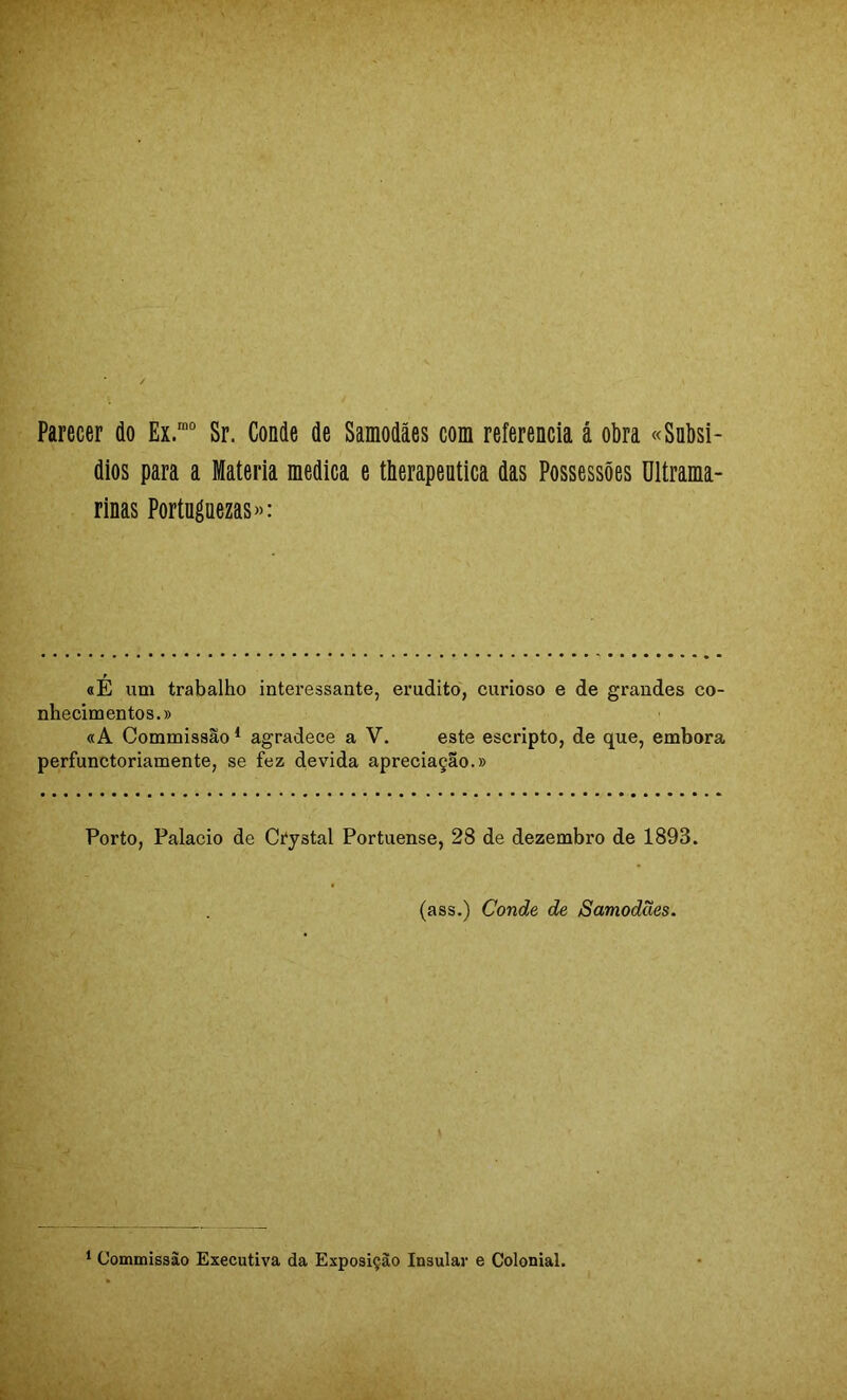 Parecer do Ex.’“ Sr. Conde de Samodães com referencia á obra «Subsí- dios para a Matéria medica e therapeutica das Possessões Ultrama- rinas Portuguezas»: «É ixm trabalho interessante, erudito, curioso e de grandes co- nhecimentos.» «A Commissão ^ agradece a V. este escripto, de que, embora perfunctoriamente, se fez devida apreciação.» Porto, Palacio de Cíystal Portuense, 28 de dezembro de 1893. (ass.) Conde de Samodães. ‘ Commissão Executiva da Exposição Insular e Colonial.