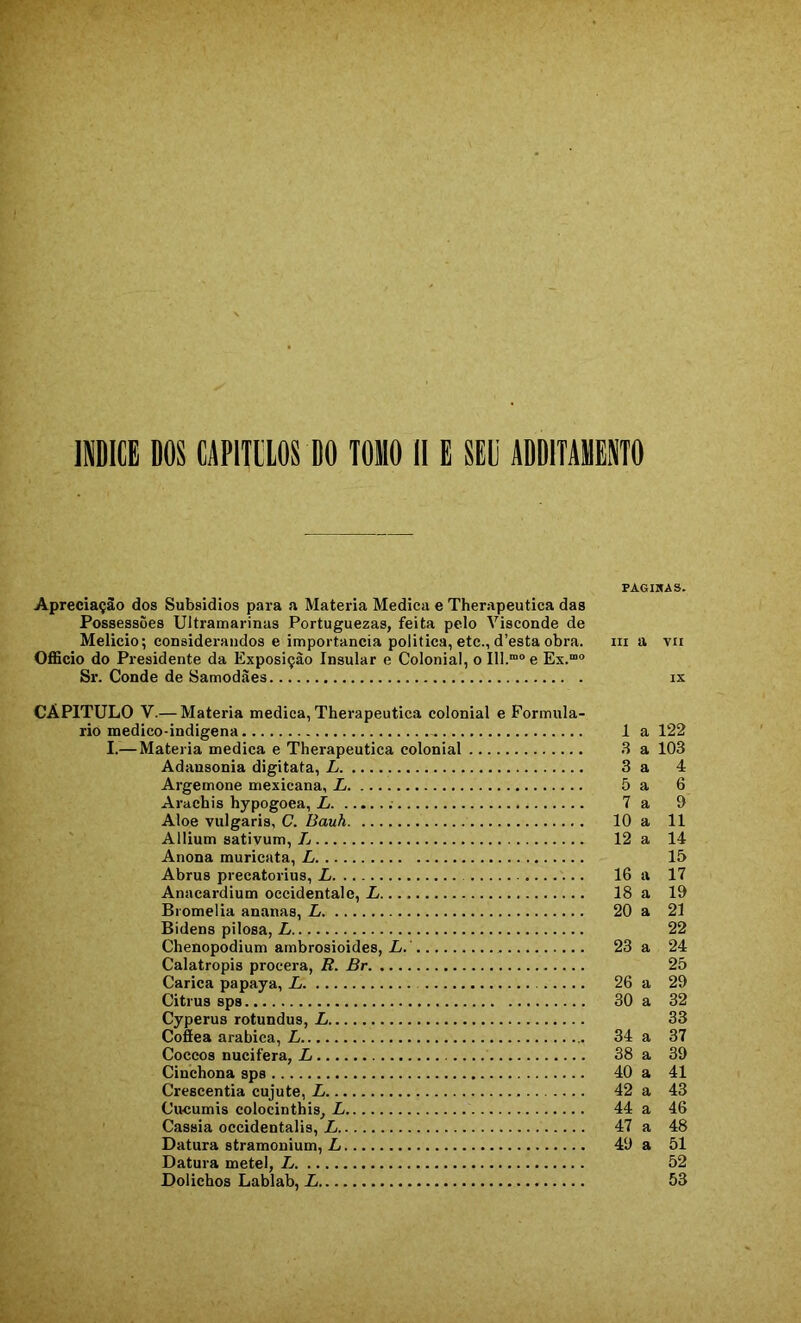 PAGIKAS. Apreciação dos Subsídios para a Matéria Medica e Therapeutica das Possessões Ultramarinas Portuguezas, feita pelo Visconde de Melicio; considerandos e importância politica, etc., d’esta obra. iii a vii OflScio do Presidente da Exposição Insular e Colonial, o 111.“'’ e Ex.““ Sr. Conde de Samodàes ix CAPITULO V.— Matéria medica, Therapeutica colonial e Formulá- rio medico-indigena 1 a 122 I.—Matéria medica e Therapeutica colonial .S a 103 Adansonia digitata, L 3 a 4 Argemone mexicana, L 5 a 6 Arachis hypogoea, L 7 a 9 Aloe vulgaris, C. Bauh 10 a 11 Allium sativum, L 12 a 14 Anona muricata, L 15 Abrus precatorius, L 16 a 17 Anacardium occidentale, L 18 a 19 Bromelia ananas, L 20 a 21 Bidens pilosa, L 22 Chenopodium ambrosioides, Z/.' 23 a 24 Calatropis procera, R. Br 25 Carica papaya, L 26 a 29 Citrus sps 30 a 32 Cyperus rotundus, L 33 Cofiea arabica, L 34 a 37 Coccos nucifera, L 38 a 39 Cinchona sps 40 a 41 Crescentia cujute, L 42 a 43 Cueumis colocinthis, L 44 a 46 Cassia occidentalis, L 47 a 48 Datura stramonium, L 49 a 51 Datura metei, L 52 Dolichos Lablab, L 53