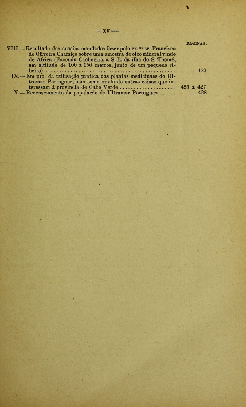 VIII.— Resultado dos ensaios mandados fazer pelo ex.“® sr. Francisco de Oliveira Chamiço sobre uma amostra de oleo mineral vindo de África (Fazenda Cachoeira, a S. E. da ilha de S. Thomé, em altitude de 100 a 150 metros, junto de um pequeno ri- beiro) IX.— Em prol da utilisaçào pratica das plantas medicinaes do Ul- tramar Portuguez, bem como ainda de outras coisas que in- teressam á provincia de Cabo Verde X.— Recenseamento da população do Ultramar Portuguez PAOINAS. 422 423 a 427 428