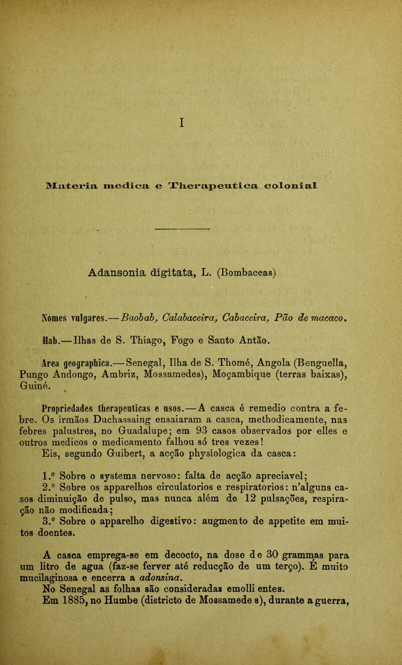 I IMCtiteria medica e Tlxerapeutica colonial Adansonia digitata, L. (Bombaceas) Nomes vulgares.—Baohàb^ Calahaceira, Cahaceira, Pão de macaco» Hab.—Ilhas de S. Thiago, Fogo e Santo Antão. Area geographica.— Senegal, Ilha de S. Thomé, Angola (Benguella, Pungo Andongo, Ambriz, Mossamedes), Moçambique (terras baixas), Guiné. « Propriedades therapeuticas e usos.—A casca é remedio contra a fe- bre. Os irmãos Duchassaing ensaiaram a casca, methodicamente, nas febres palustres, no Guadalupe; em 93 casos observados por elles e outros médicos o medicamento falhou só tres vezes! Eis, segundo Guibert, a acção physiologica da casca: 1. ° Sobre 0 systema nervoso: falta de acção apreciável; 2. “ Sobre os apparelhos circulatórios e respiratórios: n’alguns ca- sos diminuição de pulso, mas nunca além de 12 pulsações, respira- ção não modificada; 3. ° Sobre o apparelho digestivo: augmento de appetite em mui- tos doentes. A casca emprega-se em decocto, na dose de 30 grammas para um litro de agua (faz-se ferver até reducçEo de um terço). E muito mucilaginosa e encerra a adonsina. No Senegal as folhas são consideradas emolli entes. Em 1885, no Humbe (districto de Mossamede s), durante a guerra,