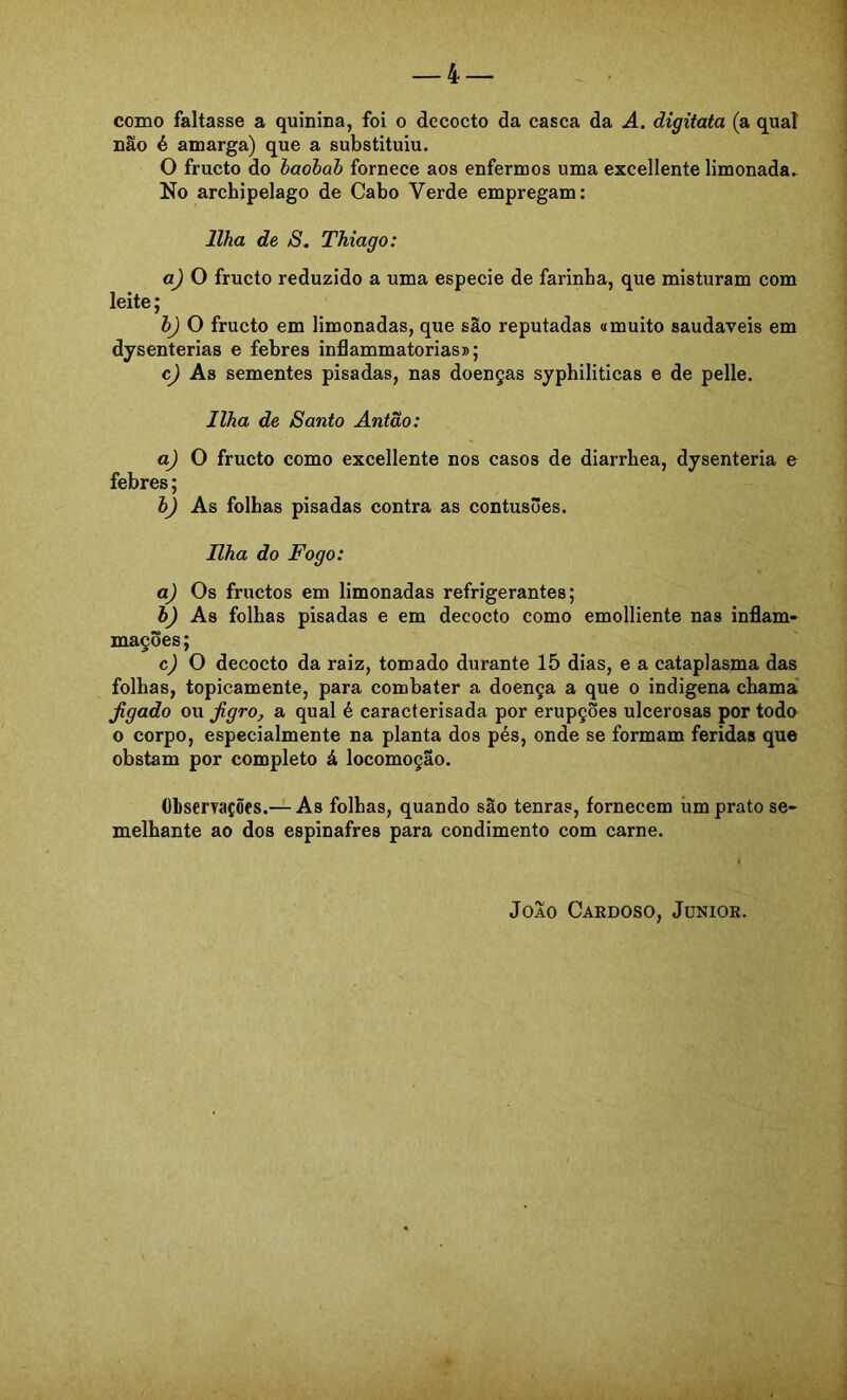 _4 como faltasse a quinina, foi o decocto da casca da A. digitata (a qual não é amarga) que a substituiu. O fructo do baobab fornece aos enfermos uma excellente limonada. No archipelago de Cabo Verde empregam: Ilha de S. Thiago: a) O fructo reduzido a uma especie de farinba, que misturam com leite; b) O fructo em limonadas, que são reputadas «muito saudaveis em dysenterias e febres inflammatorias»; c) As sementes pisadas, nas doenças syphiliticas e de pelle. Ilha de Santo Antão: aj O fructo como excellente nos casos de diarrhea, dysenteria e febres; bj As folhas pisadas contra as contusões. Hha do Fogo: a) Os fructos em limonadas refrigerantes; h) As folhas pisadas e em decocto como emolliente nas inflam- mações; c) O decocto da raiz, tomado durante 15 dias, e a cataplasma das folhas, topicamente, para combater a doença a que o indigena chama Jigado ou Jigro, a qual é caracterisada por erupções ulcerosas por todo 0 corpo, especialmente na planta dos pés, onde se formam feridas que obstam por completo á locomoção. ObserTações.— As folhas, quando são tenras, fornecem úm prato se- melhante ao dos espinafres para condimento com carne. João Cardoso, Jünior.