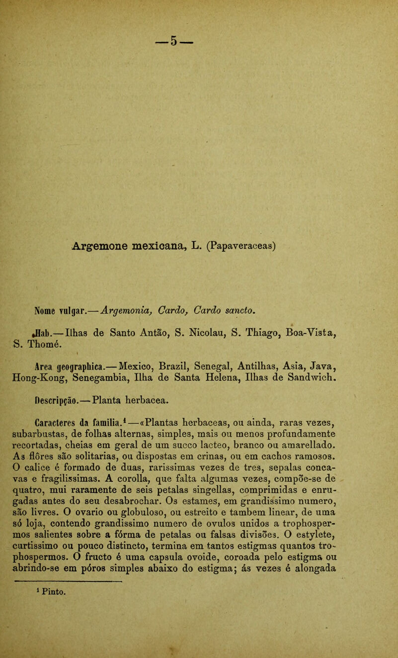 Argemone mexicana, L. (Papaveraceas) Nome vulgar,—Argemonia, Cardo, Cardo sancto. é »flal).—Ilhas de Santo Antão, S. Nicolau, S. Thiago, Boa-Vista, S. Thomé. I Area geographica.— México, Brazil, Senegal, Antilhas, Asia, Java, Hong-Kong, Senegambia, Ilha de Santa Helena, Ilhas de Sandwich. Descripção.— Planta herbacea. Caracteres da familia.*—«Plantas herbaceas, ou ainda, raras vezes, subarbustas, de folhas alternas, simples, mais ou menos profundamente recortadas, cheias em geral de um sueco lácteo, branco ou amarellado. As flores são solitárias, ou dispostas em crinas, ou em cachos ramosos. O cálice é formado de duas, rarissimas vezes de tres, sepalas cônca- vas e fragilissimas. A corolla, que falta algumas vezes, compõe-se de quatro, mui raramente de seis pétalas singellas, comprimidas e enru- gadas antes do seu desabrochar. Os estames, em grandissimo numero, são livres. O ovário ou globuloso, ou estreito e também linear, de uma só loja, contendo grandissimo numero de ovulos unidos a trophosper- mos salientes sobre a fórma de pétalas ou falsas divisões. O estylete, curtíssimo ou pouco distincto, termina em tantos estigmas quantos tro- phospermos. O frueto é uma capsula ovoide, coroada pelo estigma ou abrindo-se em póros simples abaixo do estigma; ás vezes é alongada 1 Pinto,