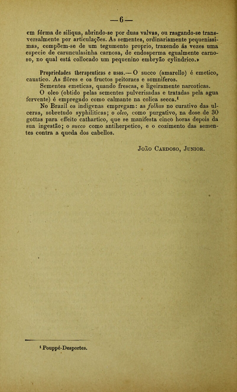 em forma de siliqua, abrindo-se por duas valvas, ou rasgando-se trans- versalmente por articulações. As sementes, ordinariamente pequenissi- mas, compõem-se de um tegumento proprio, trazendo ás vezes uma especie de carunculasinba carnosa, de endosperma egualmente carno- so, no qual está collocado um pequenino embryao cylindrico.» Propriedades therapeuticas e usos.— O sueco (amarello) é emetico, cáustico. As flores e os fruetos peitoraes e somniferos. Sementes emeticas, quando frescas, e ligeiramente narcóticas. O oleo (obtido pelas sementes pulverisadas e tratadas pela agua fervente) é empregado como calmante na cólica secea.* No Brazil os indígenas empregam: as folhas no curativo das ul- ceras, sobretudo syphiliticas; o oleo, como purgativo, na dose de 30 gottas para efifeito cathartico, que se manifesta cinco horas depois da sua ingestão; o sueco como antiherpetico, e o cozimento das semen- tes contra a queda dos cabellos. JoAO Cardoso, Junior. * Pouppé-Desportes.