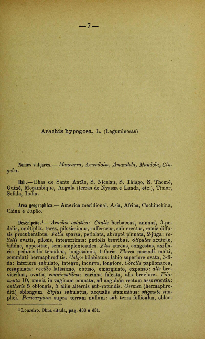 Arachis hypogoea, L. (Leguminosas) Nomes Tnlgares.— Mancarra, Amendoim, Amandobi, Mandohi, Gin- gula. Hab.— Ilhas de Santo Antão, S. Nicolau, S. Thiago, S. Thomé, Guiné, Moçambique, Angola (terras de Nyassa e Lunda, etc.), Timor, Sofala, índia. Area geographica.— America meridional, Asia, África, Cochinchina, China e Japão. Descripção.* — Arachis asiatica: Caulis herbaceus, annuus, 3-pe- dalis, multiplix, teres, pilosissimus, ruffescens, sub-erectus, ramis diffu- sis procubentibus. Folia sparsa, petiolata, abrupté pinnata, 2-juga:/o- liolis ovatis, pilosis, integerrimis: petiolis brevibus. Stipulae acuteae, bifidae, oppositae, semi-amplexicaules. Fios aureus, congestus^ axilla- ris: pedunculis tenuibus, longissimis, l-floris. Flores masculi multi, commixti hermaphroditis. Calyx bilabiatus: labio superiore ovato, 3-fi- do: inferiore subulato, integro, incurvo, longiore. Corolla papilonacea, resupinata: vexillo latissimo, obtuso, emarginato, expanso: alis bre- vioribus, ovatis, conniventibtis: carinna falcata, alis breviore. Fila- menta 10, omnia in vaginam connata, ad angulum rectum assurgentia: antheris 5 oblongis, 5 aliis alternis sub-rotundis. Germen (hermaphro- diti) oblongum. Stylus subulatus, aequalis staminibus: stigmate sim- plici. Pericarpium supra terram nullum: sub terra folliculus, oblon- * Loureiro. Obra citada, pag. 430 c 431.