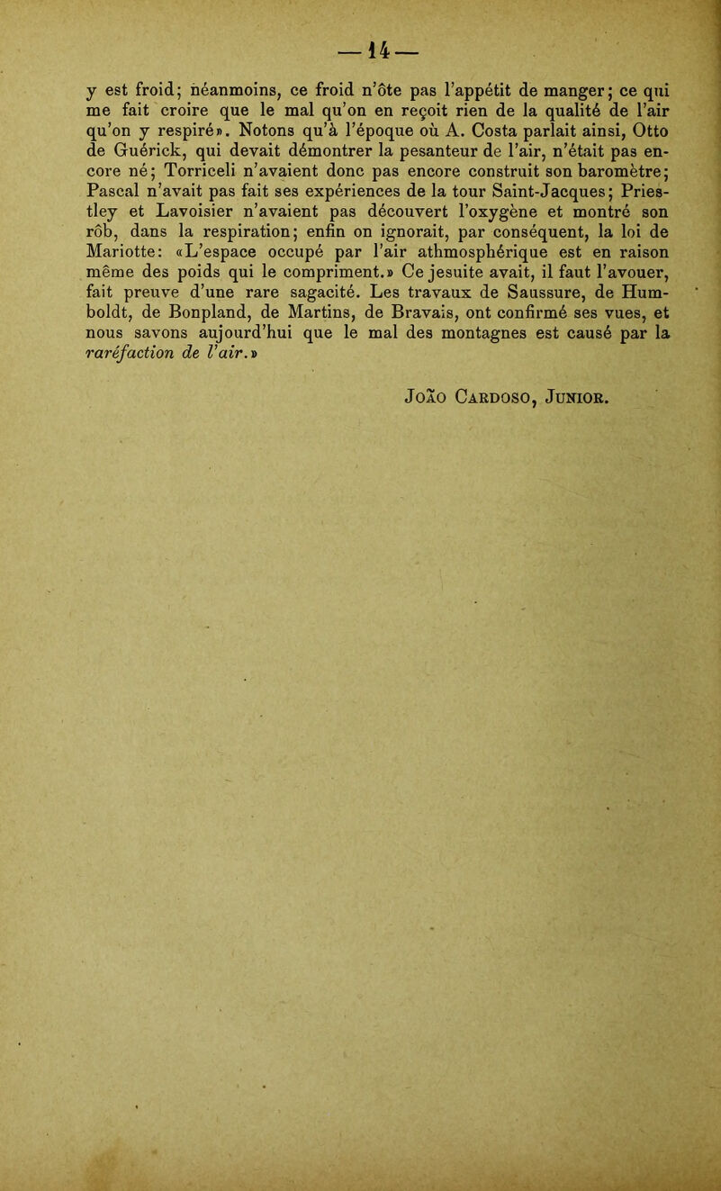 y est froid; héanmoins, ce froid n’ôte pas 1’appétit de manger; ce qui me fait croire que le mal qu’on en reçoit rien de la qualité de 1’air qu’on y respiré». Notons qu’à 1’époque oü A. Costa parlait ainsi, Otto de Guérick, qui devait démontrer la pesanteur de l’air, n’était pas en- core né; Torriceli n’avaient donc pas encore construit son baromètre; Pascal n’avait pas fait ses expériences de la tour Saint-Jacques; Pries- tley et Lavoisier n’avaient pas découvert 1’oxygène et montré son rôb, dans la respiration; enfin on ignorait, par conséquent, la loi de Mariotte: «L’espace occupé par l’air athmospbérique est en raison même des poids qui le compriment.» Ce jesuite avait, il faut l’avouer, fait preuve d’une rare sagacité. Les travaux de Saussure, de Hum- boldt, de Bonpland, de Martins, de Bravais, ont confirmé ses vues, et nous savons aujourd’hui que le mal des montagnes est causé par la raréfaction de l’air.í> João Cardoso, Junior.