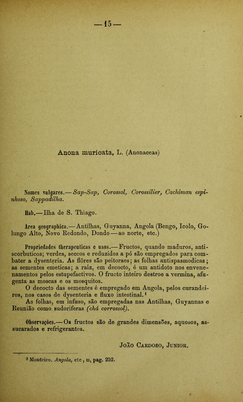 Anona muricata, L. (Anonaceas) Nomes vulgares.— Sap-Sap, Corossol, Corossilier, Cachiman espi- nhoso, Sappadilha. Hab.— Ilha de S. Thiago. Area geograpliica.— Antilhas, Guyanna, Angola (Bengo, Icolo, Go- lungo Alto, Novo Redondo, Dondo — ao norte, etc.) Propriedades therapeuticas e usos.— Fructos, quando maduros, anti- scorbuticos; verdes, seccos e reduzidos a pó são empregados para com- bater a dysenteria. As flores são peitoraes; as folhas antispasmodicas; as sementes emeticas; a raiz, em decocto, é um antídoto nos envene- namentos pelos estupefactivos. O fructo inteiro destroe a vermina, afu- genta as moscas e os mosquitos. O decocto das sementes é empregado em Angola, pelos curandei- ros, nos casos de dysenteria e fluxo intestinal. * As folhas, em infuso, são empregadas nas Antilhas, Guyannas e Reunião como sudoriferas (chá corrossol). Observações.—Os fructos são de grandes dimensões, aquosos, as- sucarados e refrigerantes. João Cardoso, Junior.