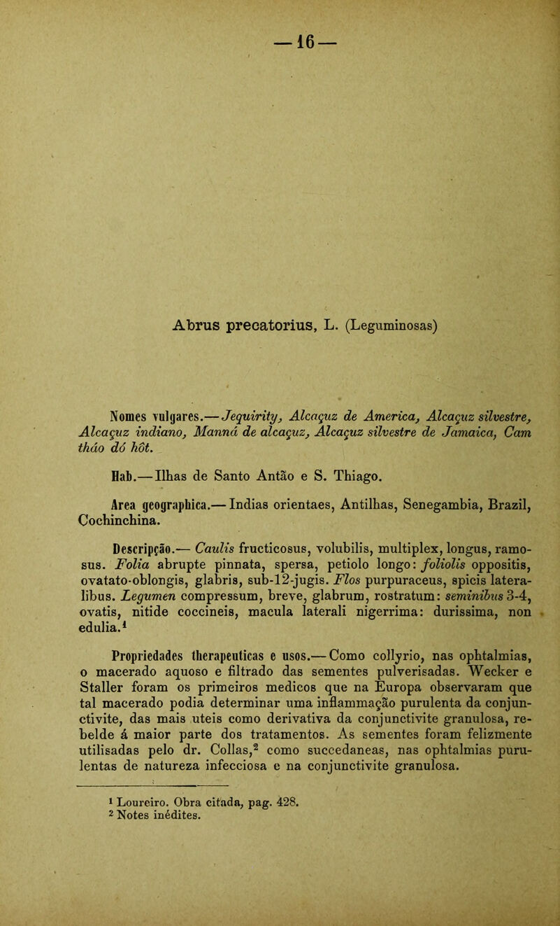 Abrus precatorius, L. (Leguminosas) Nomes vulgares.— Jequirity, Alcaçuz de America, Alcaçuz silvestre. Alcaçuz indiano, Manná de alcaçuz. Alcaçuz silvestre de Jamaica, Cam tháo dó hôt. Hab.— Ilhas de Santo Antão e S. Thiago, Area geographica.— índias orientaes, Antilhas, Senegambia, Brazil, Cochinchina. Descripção.— Caulis fructicosus, volubilis, multiplex, longus, ramo- sus. Folia abrupte pinnata, spersa, petiolo longo:/oZioZis oppositis, ovatato-oblongis, glabris, sub-12-jugis. Fios purpuraceus, spicis latera- libus. Legumen compressum, breve, glabrum, rostratum: seminibus 3-4, ovatis, nitide coccineis, macula laterali nigerrima: duríssima, non . edulia.* Propriedades therapeuticas e usos.— Como collyrio, nas ophtalmias, o macerado aquoso e filtrado das sementes pulverisadas. Wecker e Staller foram os primeiros médicos que na Europa observaram que tal macerado podia determinar uma inflammação purulenta da conjun- ctivite, das mais uteis como derivativa da conjunctivite granulosa, re- belde á maior parte dos tratamentos. As sementes foram felizmente utilisadas pelo dr. Collas,® como succedaneas, nas ophtalmias puru- lentas de natureza infecciosa e na conjunctivite granulosa. 1 Loureiro. Obra citada, pag. 428. 2 Notes inédites.