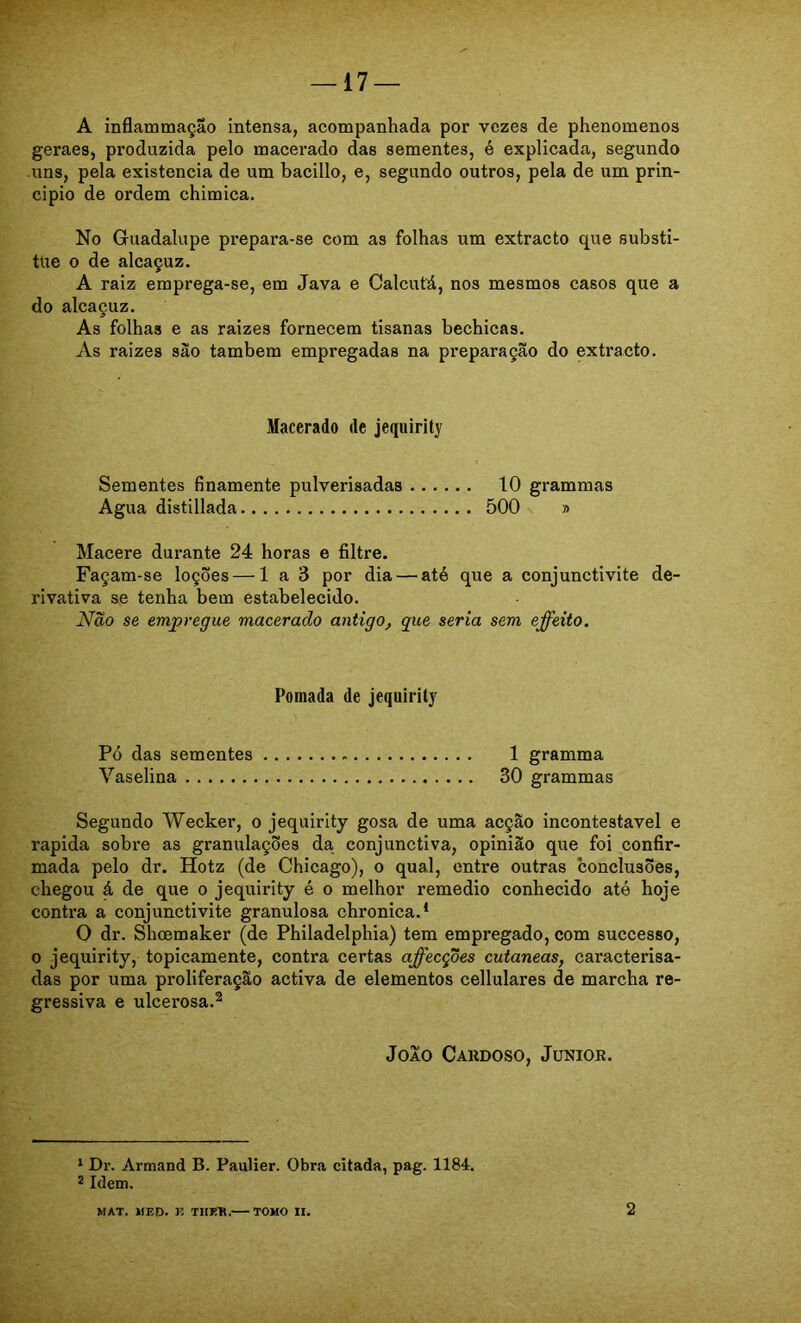 A inflammação intensa, acompanhada por vezes de phenomenos geraes, produzida pelo macerado das sementes, é explicada, segundo uns, pela existência de um bacillo, e, segundo outros, pela de um prin- cipio de ordem chimica. No Guadalupe prepara-se com as folhas um extracto que substi- tue o de alcaçuz. A raiz emprega-se, em Java e Calcutá, nos mesmos casos que a do alcaçuz. As folhas e as raizes fornecem tisanas bechicas. As raizes sào também empregadas na preparação do extracto. Macerado de jequirity Sementes finamente pulverisadas 10 grammas Agua distillada 500 » Macere durante 24 horas e filtre. Façam-se loções — 1 a 3 por dia — até que a conjunctivite de- rivativa se tenha bem estabelecido. Não se empregue macerado antigo, gue seria sem effeito. Pomada de jequirity Pó das sementes 1 gramma Vaselina 30 grammas Segundo Wecker, o jequirity gosa de uma acção incontestável e rapida sobre as granulações da conjunctiva, opinião que foi confir- mada pelo dr. Hotz (de Chicago), o qual, entre outras conclusões, chegou á de que o jequirity é o melhor remedio conhecido até hoje contra a conjunctivite granulosa chronica.* O dr. Shcemaker (de Philadelphia) tem empregado, com successo, 0 jequirity, topicamente, contra certas affecções cutaneas, caracterisa- das por uma proliferação activa de elementos cellulares de marcha re- gressiva e ulcerosa.^ JoAO Cakdoso, Junior. * Dr. Armand B. Paulier. Obra citada, pag. 1184. 2 Idem. MAT. MED. K THR'R. TOMO II. 2