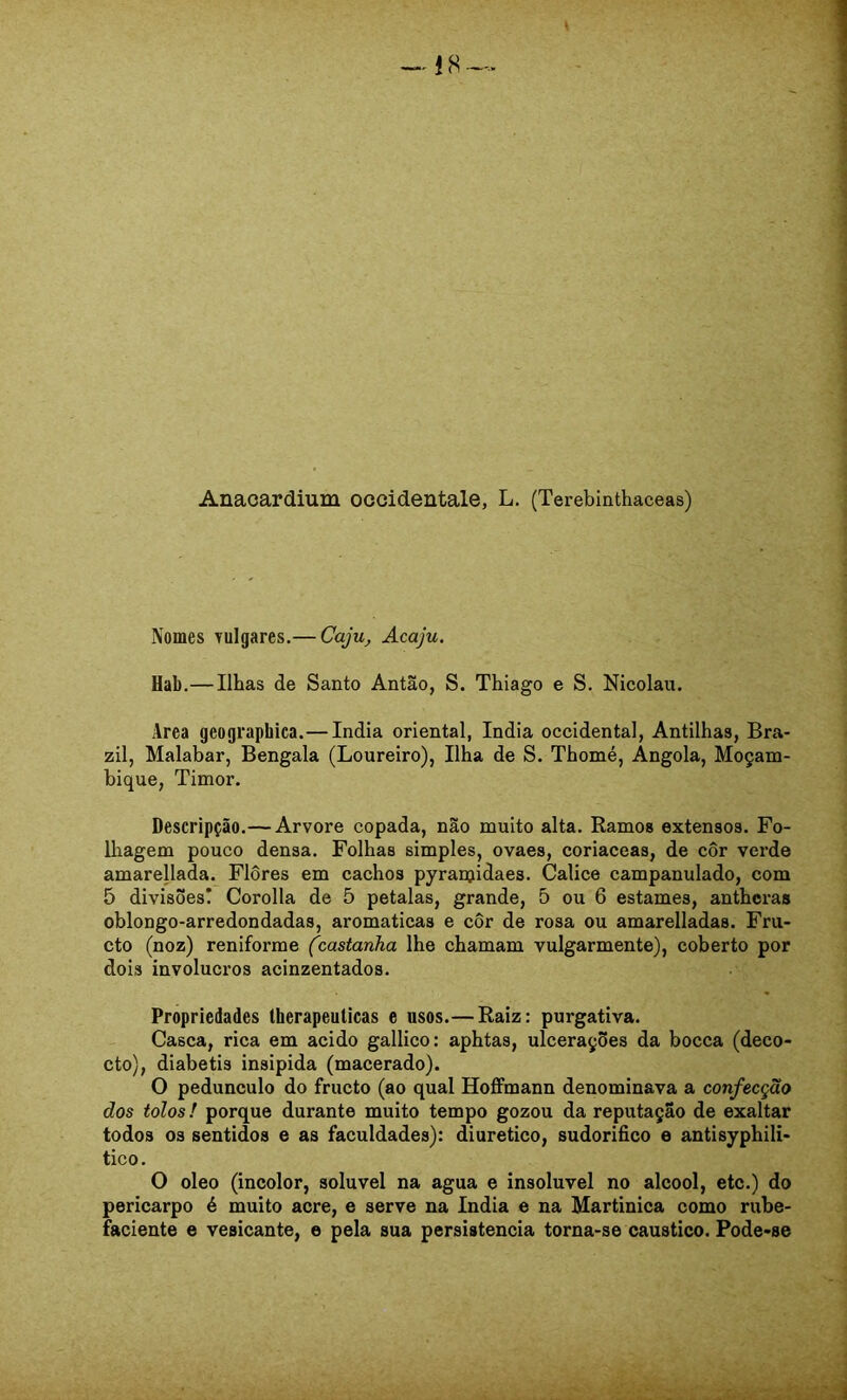 Anacardium occidentale, L. (Terebinthaceas) Nomes yulgares.— Caju^ Acaju. Hab.— Ilhas de Santo Antão, S. Thiago e S. Nicolau. Area gcographica.— índia oriental, índia Occidental, Antilhas, Bra- zil, Malabar, Bengala (Loureiro), Ilha de S. Thomé, Angola, Moçam- bique, Timor. Descripção.— Arvore copada, não muito alta. Ramos extensos. Fo- lhagem pouco densa. Folhas simples, ovaes, coriaceas, de côr verde amareUada. Flôres em cachos pyranjidaes. Cálice campanulado, com 5 divisões! Corolla de 5 pétalas, grande, 5 ou 6 estames, anthcras oblongo-arredondadas, aromaticas e côr de rosa ou amarelladas. Fru- cto (noz) reniforme (castanha lhe chamam vulgarmente), coberto por dois invólucros acinzentados. Propriedades lherapeuticas e usos.— Raiz: purgativa. Casca, rica em acido gallico: aphtas, ulcerações da bocca (deco- cto), diabetis insipida (macerado). O pedunculo do fructo (ao qual Hoffmann denominava a confecção dos tolos! porque durante muito tempo gozou da reputação de exaltar todos 03 sentidos e as faculdades): diurético, sudorífico e antisyphili- tico. O oleo (incolor, solúvel na agua e insolúvel no álcool, etc.) do pericarpo é muito acre, e serve na índia e na Martinica como rube- faciente e vesicante, e pela sua persistência torna-se cáustico. Pode-se