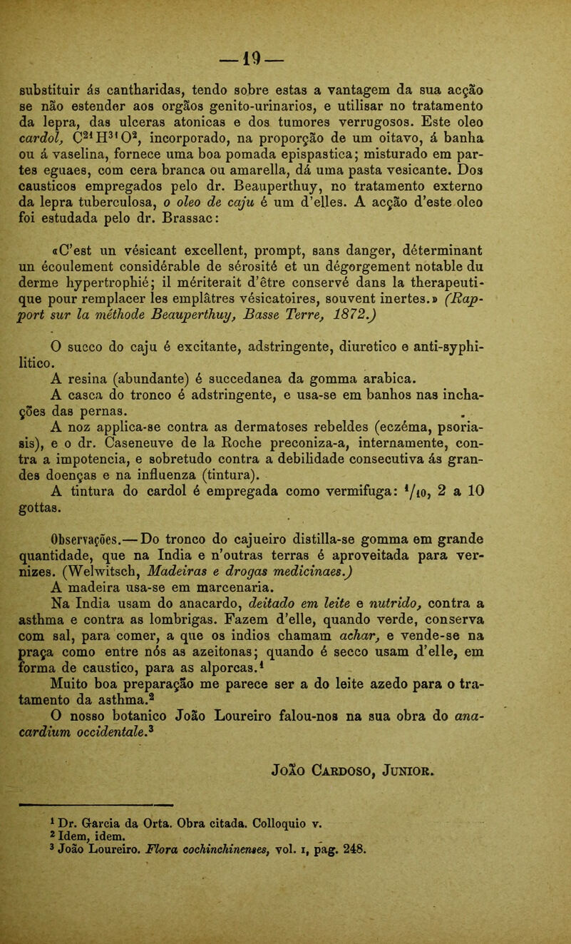 substituir ás cantharidas, tendo sobre estas a vantagem da sua acçSo se não estender aos orgãos genito-urinarios, e utilisar no tratamento da lepra, das ulceras atônicas e dos tumores verrugosos. Este oleo cardol, incorporado, na proporção de um oitavo, á banha ou á vaselina, fornece uma boa pomada epispastica; misturado em par- tes eguaes, com cera branca ou amarella, dá uma pasta vesicante. Dos cáusticos empregados pelo dr. Beauperthuy, no tratamento externo da lepra tuberculosa, o oleo de caju é um d’efles. A acção d’este oleo foi estudada pelo dr. Brassac: «C’est un vésicant excellent, prompt, sans danger, déterminant un écoulement considérable de sérosité et un dégorgement notable du derme hypertrophié; il mériterait d’être conservé dans la therapeuti- que pour remplacer les emplâtres vésicatoires, souvent inertes.» (Rap- port sur la méthode Beauperthuy, Basse Terre, 1872.) O sueco do caju é excitante, adstringente, diurético e anti-syphi- litico. A resina (abundante) é succedanea da gomma arabica. A casca do tronco é adstringente, e usa-se em banhos nas incha- ções das pernas. A noz applica-se contra as dermatoses rebeldes (eczéma, psoria- sis), e 0 dr. Caseneuve de la Roche preconiza-a, internamente, con- tra a impotência, e sobretudo contra a debilidade consecutiva ás gran- des doenças e na influenza (tintura). A tintura do cardol é empregada como vermífuga: * */io, 2 a 10 gottas. Observações.— Do tronco do cajueiro distilla-se gomma em grande quantidade, que na índia e n’outras terras é aproveitada para ver- nizes. (Welwitsch, Madeiras e drogas medicinaes.) A madeira usa-se em marcenaria. Na índia usam do anacardo, deitado em leite e nutrido, contra a asthma e contra as lombrigas. Fazem d’elle, quando verde, conserva com sal, para comer, a que os indios chamam achar, e vende-se na praça como entre nós as azeitonas; quando é seceo usam d’elle, em forma de cáustico, para as alporcas.* Muito boa preparação me parece ser a do leite azedo para o tra- tamento da asthma.2 O nosso botânico João Loureiro falou-nos na sua obra do ana- cardium occidentale.^ JoXo Cardoso, Junior. * Dr. Garcia da Orta. Obra citada. Colloquio v. *Idem, idem. * João Loureiro. Flora cochinehinenses, vol. i, pag. 248.