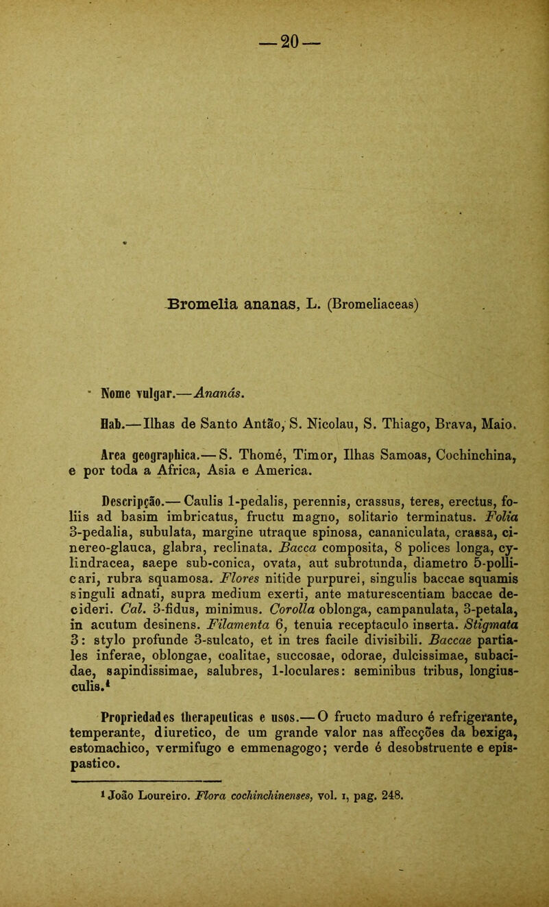 Bromelia ananas, L. (Bromeliaceas) ■ Nome vulgar.—Ananás. Hab.—Ilhas de Santo Antão, S. Nicolau, S. Thiago, Brava, Maio. Area geograpbica.— S. Thomé, Timor, Ilhas Samoas, Cochinchina, e por toda a África, Asia e America. Descripção.— Caulis 1-pedalis, perennis, crassus, teres, erectus, fo- liis ad basim imbricatus, fructu magno, solitário terminatus. Folia 3-pedalia, subulata, margine utraque spinosa, cananiculata, crassa, ci- nereo-glauca, glabra, reclinata. Bacca composita, 8 polices longa, cy- lindracea, saepe sub-conica, ovata, aut subrotunda, diâmetro 5-polli- cari, rubra squamosa. Flores nitide purpurei, singulis baccae squamis singuli adnati, supra médium exerti, ante maturescentiam baccae de- cideri. Cal. 3-fidus, minimus. Corolla oblonga, campanulata, 3-petala, in acutum desinens. Filamenta 6, tenuia receptáculo inserta. Stigmata 3: stylo profunde 3-sulcato, et in tres facile divisibili. Baccae partia- les inferae, oblongae, coalitae, succosae, odorae, dulcissimae, subaci- dae, sapindissimae, salubres, 1-loculares: seminibus tribus, longius- culis.* Propriedades tberapeulicas e usos.— O fructo maduro é refrigerante, temperante, diurético, de um grande valor nas affecções da bexiga, estomachico, vermifugo e emmenagogo; verde é desobstruente e epis- pastico.