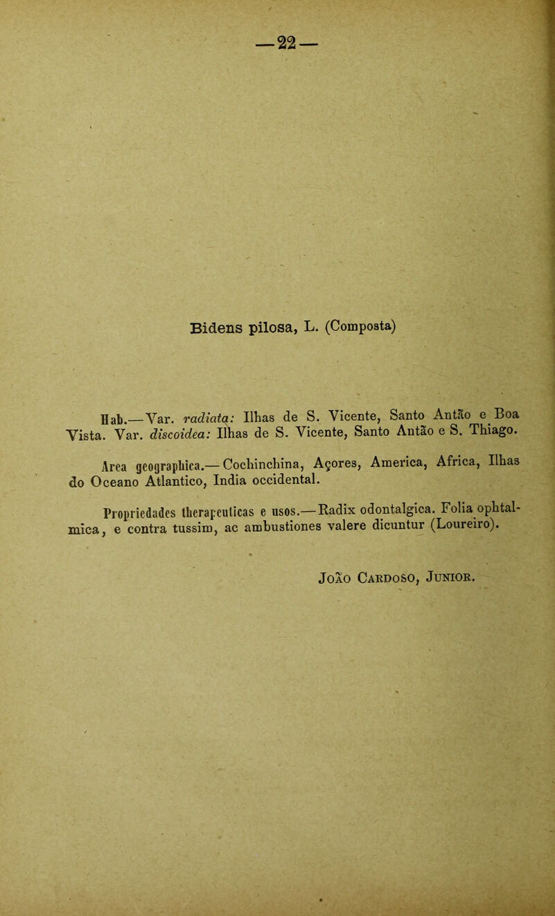 Bidens pilosa, L. (Composta) Jlab.—Var. radiata: Ilhas de S. Vicente, Santo Antão e Boa Vista. Var. discoidea: Ilhas de S. Vicente, Santo Aiitào e S, Thiago. Arca geograpbica.— Cochinchina, Açores, America, África, Ilhas do Oceano Atlântico, índia Occidental. Propriedades therapeuUcas e usos.—Eadix odontalgica. Folia ophtal- mica, e contra tussim, ac ambustiones valere dicuntur (Loureiro).