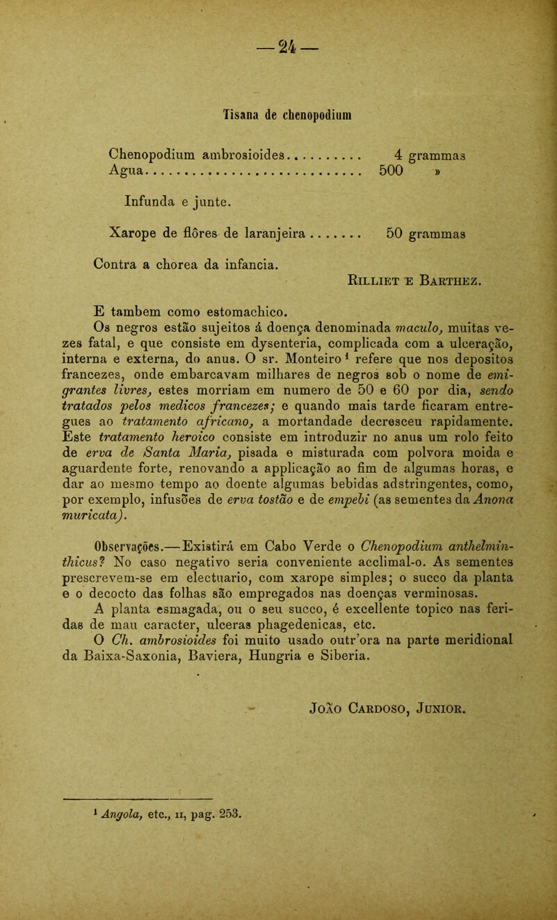 Tisana de chenopodium Chenopodimn anibrosioides 4 grammas Agua 500 » Infunda e junte. Xarope de flores de laranjeira 50 grammas Contra a chorea da infancia. Rilliet e Barthez, E também como estomachico. Os negros estão sujeitos á doença denominada maculo^ muitas ve- zes fatal, e que consiste em dysenteria, complicada com a ulceração, interna e externa, do anus. O sr. Monteiro ^ refere que nos deposites francezes, onde embarcavam milhares de negros sob o nome de emi- grantes livres, estes morriam em numero de 50 e 60 por dia, sendo tratados pelos médicos francezes; e quando mais tarde ficaram entre- gues ao tratamento africano, a mortandade decresceu rapidamente. Este tratamento heroico consiste em introduzir no anus um rolo feito de erva de Santa Maria, pisada e misturada com polvora moida e aguardente forte, renovando a applicação ao fim de algumas horas, e dar ao mesmo tempo ao doente algumas bebidas adstringentes, como, por exemplo, infusões de erva tostão e de empehi (as sementes da Anona muricata). Observações.—Existirá em Cabo Verde o Chenopodium anthelmin- thicus? No caso negativo seria conveniente acclimal-o. As sementes prescrevem-se em electuario, com xarope simples; o sueco da planta e 0 decocto das folhas são empregados nas doenças verminosas. A planta esmagada, ou o seu sueco, é excellente topieo nas feri- das de mau caracter, ulceras phagedenicas, etc. O Ch. ambrosioides foi muito usado outr’ora na parte meridional da Baixa-Saxonia, Baviera, Hungria e Sibéria. JOAO Cardoso, Junior.