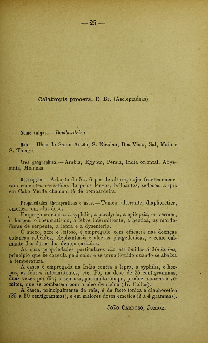 Calatropis procera, R. Br. (Asclepiadeas) Nome vulgar.— Bombardeira. Hab.— Ilhas de Santo Antão, S. Nicolau, Boa-Vista, Sal, Maio e S. Thiago. Area geographíca.— Arabia, Egypto, Pérsia, índia oriental, Abys- sinia, Molucas. Descripção.— Arbusto de 5 a 6 pés de altura, cujos fructos encer- ram sementes revestidas de pêlos longos, brilhantes, sedosos, a que em Cabo Verde chamam lã de bombardeira. Propriedades tlierapeuticas e usos.—Tônica, alterante, diaphoretica, emetica, em alta dose. Emprega-se contra a syphilis, a paralysia, a epilepsia, os vermes, 0 herpes, o rheumatismo, a febre intermittente, a hectica, as morde- duras de serpente, a lepra e a dysenteria. O sueco, acre e leitoso, é empregado com efficacia nas doenças cutaneas rebeldes, elephantiasis e ulceras phagedenicas, e como cal- mante das dores dos dentes cariados. As suas propriedades particulares são attribuidas à Muãarina, principio que se coagula pelo calor e se torna liquido quando se abaixa a temperatura. A casca é empregada na índia contra a lepra, a syphilis, o her- pes, as febres intermittentes, etc. Pó, na dose de 25 centigrammas, duas vezes por dia; o seu uso, por muito tempo, produz nauseas e vo- mitos, que se combatem com o oleo de ricino (dr. Collas). À casca, principalmente da raiz, é de facto tônica e diaphoretica (25 a 30 centigrammas), e em maiores doses emetica (2 a 4 grammas). Joio Caedoso, Junior.