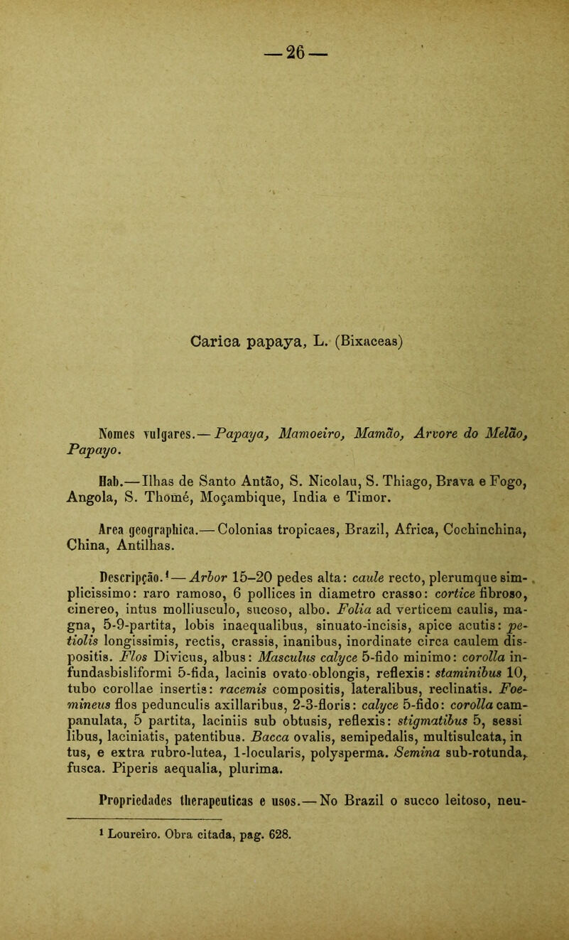 Carica papaya, L. (Bixaceas) Nomes vulgares.— Papaya, Mamoeiro, Mamão, Arvore do Melão, Papayo. Hab.—Ilhas de Santo Antão, S. Nicolau, S. Thiago, Brava e Fogo, Angola, S. Thomé, Moçambique, índia e Timor. Area geographica.— Colonias tropicaes, Brazil, África, Cochinchina, China, Antilhas. Descripção.* — Arhor 15-20 pedes alta: caule recto, plerumque sim- . plicissimo: raro ramoso, 6 pollices in diâmetro crasso: cortice fibroso, cinereo, intus molliusculo, sncoso, albo. Folia ad verticem caulis, ma- gna, 5-9-partita, lobis inaequalibus, sinuato-incisis, apice acutis: pe~ tiolis longissimis, rectis, crassis, inanibus, inordinate circa caulem dis- positis. Fios Divicus, albus: Masculus calyce 5-fido minimo: corolla in- fundasbisliformi 5-fida, lacinis ovato oblongis, reflexis: staminibus 10, tubo corollae insertis: racemis compositis, lateralibus, reclinatis. Foe- mineus fios pedunculis axillaribus, 2-3-floris: calyce 5-fido: corolla cam.~ panulata, 5 partita, laciniis sub obtusis, reflexis: stigmatibus 5, sessi libus, laciniatis, patentibus. Bacca ovalis, semipedalis, multisulcata, in tus, e extra rubro-lutea, 1-locularis, polysperma. Semina sub-rotunda, fusca. Piperis aequalia, plurima. Propriedades tlierapeutieas e usos.— No Brazil o sueco leitoso, neu* 1 Loureiro. Obra citada, pag. 628.