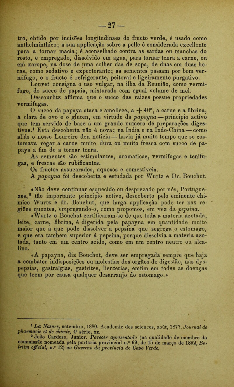 tro, obtido por incisões longitudinaes do fructo verde, é usado como anthelminthico; a sua applicaçao sobre a pelle é considerada excellente para a tornar macia; é aconselhado contra as sardas ou manchas do rosto, e empregado, dissolvido em agua, para tornar tenra a carne, ou em xarope, na dose de uma colher das de sopa, de duas em duas ho- ras, como sedativo e expectorante; as sementes passam por bom ver- mifugo, e 0 fructo é refrigerante, peitoral e ligeiramente purgativo. Louvet consigna o uso vulgar, na ilha da Reunião, como vermi- fugo, do sueco de papaia, misturado com egual volume de mel. Descourlitz affirma que o sueco das raizes possue propriedades vermifugas. O sueco da papaya ataca e amollece, a -j- 40®, a carne e a fibrina, a clara de ovo e o glúten, em virtude àa, papayna — principio activo que tem servido de base a um grande numero de preparações diges- tivas.* * Esta descoberta não é nova; na índia e na Indo-China — como aliás 0 nosso Loureiro deu noticia — havia já muito tempo que se cos- tumava regar a carne muito dura ou muito fresca com sueco de pa- paya a fim de a tornar tenra. As sementes são estimulantes, aromaticas, vermifugas e tenifu- gas, e frescas sao rubificantes. Os fruetos assucarados, aquosos e comestiveis. A papayna foi descoberta e estudada por Wurtz e Dr. Bouchut. fNão deve continuar esquecido ou desprezado por nós, Portugue- zes, ® tão importante principio activo, descoberto pelo eminente chi- mico Wurtz e dr. Bouchut, que larga applicação pode ter nas re- giões quentes, empregando-o, como propomos, em vez da pepsina. a Wurtz e Bouchut certificaram-se de que toda a matéria azotada, leite, carne, fibrina, é digeiúda pela papayna em quantidade muito maior que a que pode dissolver a pepsina que segrega o estomago, e que era também superior á pepsina, porque dissolvia a matéria azo- tada, tanto em um centro acido, como em um centro neutro ou alca- lino. «A papayna, diz Bouchut, deve ser empregada sempre que haja a combater indisposições ou moléstias dos orgãos de digestão, nas dys- pepsias, gastralgias, gastrites, lienterias, emfim em todas as doenças que teem por causa qualquer desarranjo do estomago.» ^ La Naíure, setembro, 1880. Academie des Sciences, aoút, 1877. Journal de pharmacie et de cíiimie, 4' série, xx. * João Cardoso, Junior. Parecer apresentado (na qualidade de membro da commissào nomeada pela portaria provincial n.® 69, de 15 de março de 1892, Bor letim ófficial, n.“ 12) ao Governo da provinda de Cabo Verde.