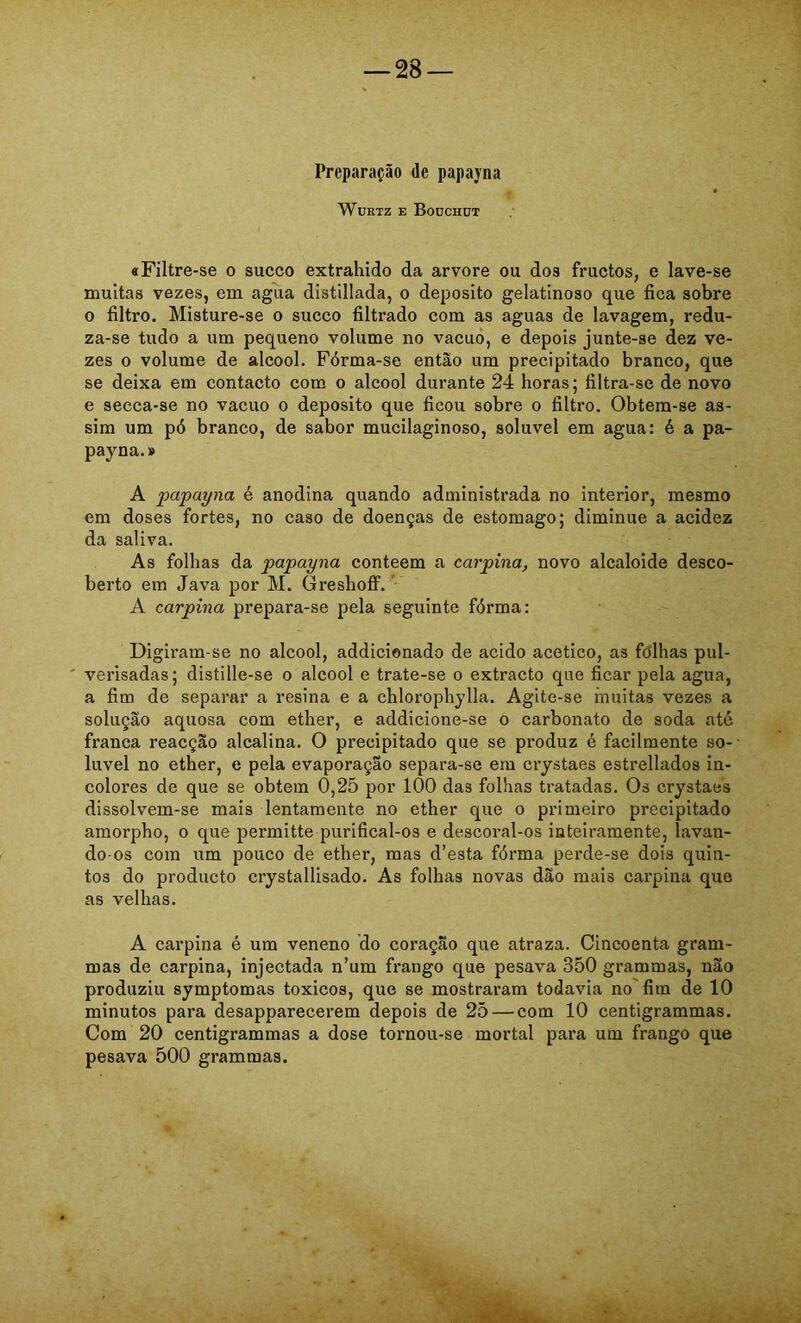 Preparação de papayna WuRTZ E Boüchüt «Filtre-se o sueco extrahido da arvore ou dos fructos, e lave-se muitas vezes, em agua distillada, o deposito gelatinoso que fica sobre o filtro. Misture-se o sueco filtrado com as aguas de lavagem, redu- za-se tudo a um pequeno volume no vacuo, e depois junte-se dez ve- zes 0 volume de álcool. Fórma-se então um precipitado branco, que se deixa em contacto com o álcool durante 24 horas; filtra-se de novo e secea-se no vacuo o deposito que ficou sobre o filtro. Obtera-se as- sim um pó branco, de sabor mucilaginoso, solúvel em agua: é a pa- payna.» A papayna é anodina quando administrada no interior, mesmo em doses fortes, no caso de doenças de estomago; diminue a acidez da saliva. As folhas da papayna conteem a carpina, novo alcaloide desco- berto em Java por M. Greshofí.' A carpina prepara-se pela seguinte fórma: Digiram-se no álcool, addicionado de acido acético, as fdlhas pul- ' verisadas; distille-se o álcool e trate-se o extracto que ficar pela agua, a fim de separar a resina e a chlorophylla. Agite-se muitas vezes a solução aquosa com ether, e addicione-se o carbonato de soda até franca reacção alcalina. O precipitado que se produz é facilmente so- lúvel no ether, e pela evaporação separa-se em crystaes estrellados in- colores de que se obtem 0,25 por 100 das folhas tratadas. Os crystaes dissolvem-se mais lentamente no ether que o primeiro precipitado amorpho, o que permitte purifical-os e descoral-os inteiramente, lavan- do-os com um pouco de ether, mas d’esta fórma perde-se dois quin- tos do produeto crystallisado. As folhas novas dão mais carpina que as velhas. A carpina é um veneno do coração que atraza. Cincoenta gram- mas de carpina, injectada n’um frango que pesava 350 grammas, não produziu symptomas toxicos, que se mostraram todavia no fim de 10 minutos para desapparecerem depois de 25 — com 10 centigrammas. Com 20 centigrammas a dose tornou-se mortal para um frango que pesava 500 grammas.