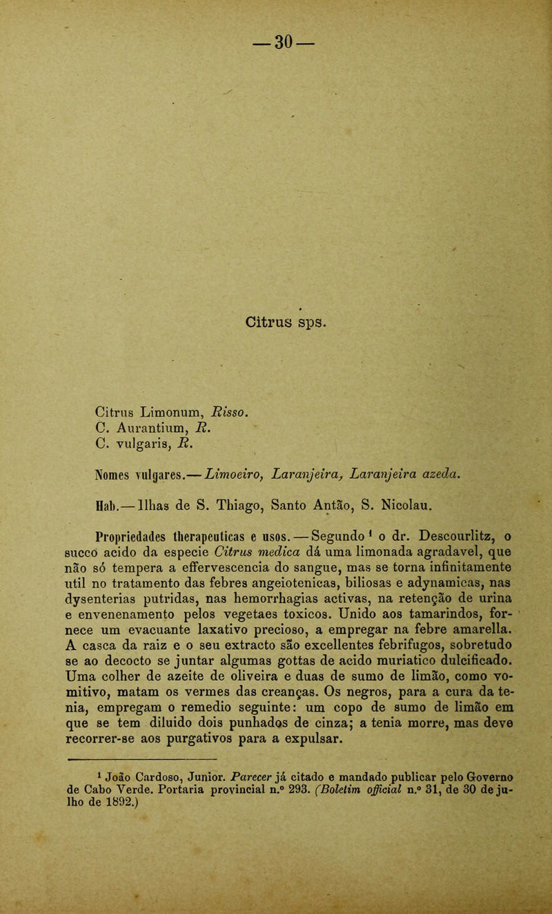 Citrus sps. Citrus Limonum, Risso. C. Aurantium, R. C. vulgaris, R. Nomes vulgares.— Limoeiro, Laranjeira, Laranjeira azeda. Hal).—Ilhas de S. Thiago, Santo Antão, S. Nicolau. Propriedades tlierapeuticas e usos. — Segundo* o dr. Descourlitz, o sueco acido da especie Citrus medica dá uma limonada agradavel, que não só tempera a eíFervescencia do sangue, mas se torna infinitamente util no tratamento das febres angeiotenicas, biliosas e adynamicas, nas dysenterias pútridas, nas hemorrhagias activas, na retenção de urina e envenenamento pelos vegetaes toxicos. Unido aos tamarindos, for- ’ nece um evacuante laxativo precioso, a empregar na febre amarella. A casca da raiz e o seu extracto são excellentes febrifugos, sobretudo se ao decocto se juntar algumas gottas de acido muriatico dulcificado. Uma colher de azeite de oliveira e duas de sumo de limão, como vo- mitivo, matam os vermes das creanças. Os negros, para a cura da te- nia, empregam o remedio seguinte: um copo de sumo de limão em que se tem diluido dois punhados de cinza; a tenia morre, mas deve recorrer-se aos purgativos para a expulsar. ^ Joào Cíxrdoso, Junior. Parecer já citado e mandado publicar pelo Governo de Cabo Verde. Portaria provincial n.“ 293. (Boletim official n.“ 31, de 30 de ju- lho de 1892.)