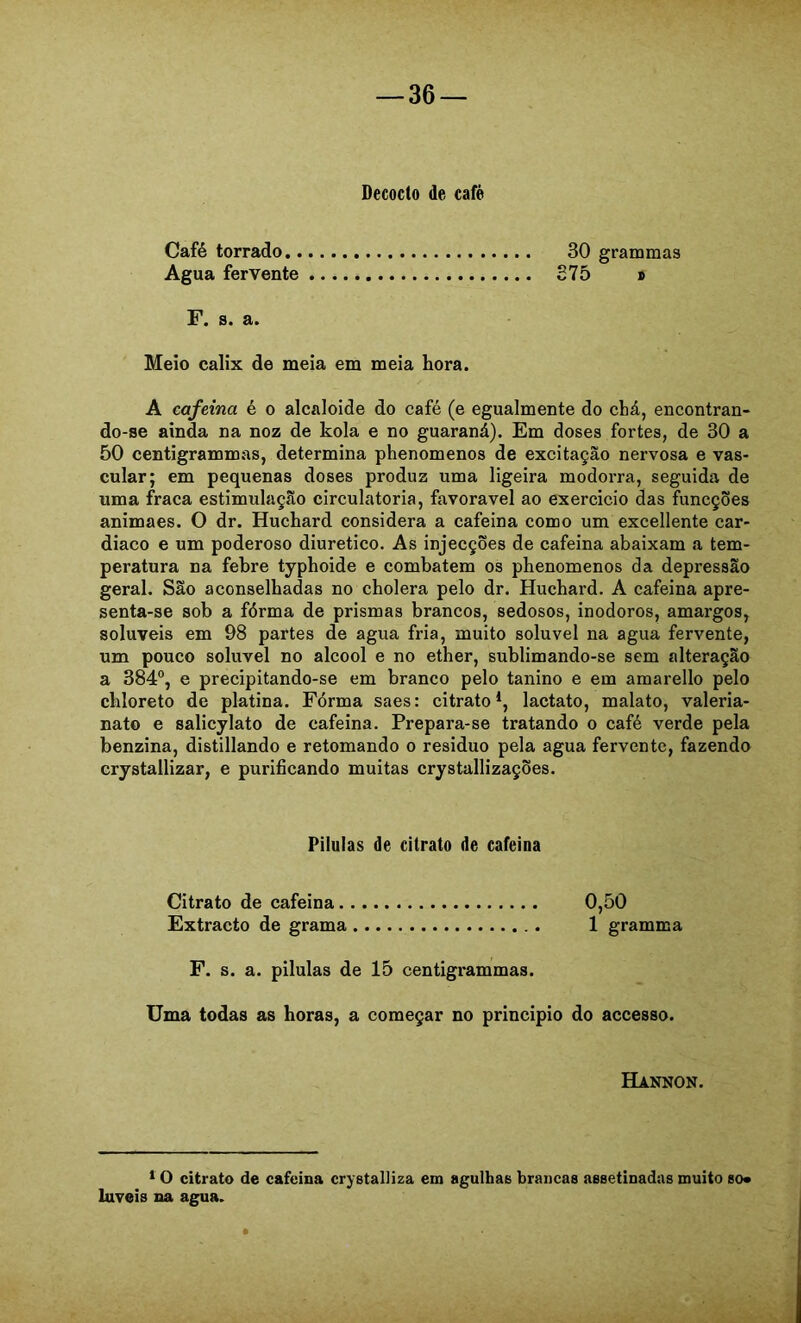 Decocto de cafè Café torrado 30 grammas Agua fervente S75 » F. s. a. Meio calix de meia em meia hora. A cafeina é o alcaloide do café (e egualmente do chá, encontran- do-se ainda na noz de kola e no guaraná). Em doses fortes, de 30 a 50 centigrammas, determina phenomenos de excitação nervosa e vas- cular; em pequenas doses produz uma ligeira modorra, seguida de uma fraca estimulação circulatória, favoravel ao exercicio das funcções animaes. O dr. Huchard considera a cafeina como um excellente car- diaco e um poderoso diurético. As injecções de cafeina abaixam a tem- peratura na febre typhoide e combatem os phenomenos da depressão geral. São aconselhadas no cholera pelo dr. Huchard. A cafeina apre- senta-se sob a fórma de prismas brancos, sedosos, inodoros, amargos, solúveis em 98 partes de agua fria, muito solúvel na agua fervente, um pouco solúvel no álcool e no ether, sublimando-se sem alteração a 384°, e precipitando-se em branco pelo tanino e em amarello pelo chloreto de platina. Fórma saes: citrato*, lactato, malato, valeria- nato e salicylato de cafeina. Prepara-se tratando o café verde pela benzina, distillando e retomando o residuo pela agua fervente, fazendo crystallizar, e purificando muitas crystallizações. Pílulas de citrato de cafeina Citrato de cafeina 0,50 Extracto de grama 1 gramma F. s. a. pilulas de 15 centigrammas. Uma todas as horas, a começar no principio do accesso. Hannon. * O citrato de cafeina crystalliza em agulhas brancas assetinadas muito so« luveis na agua.