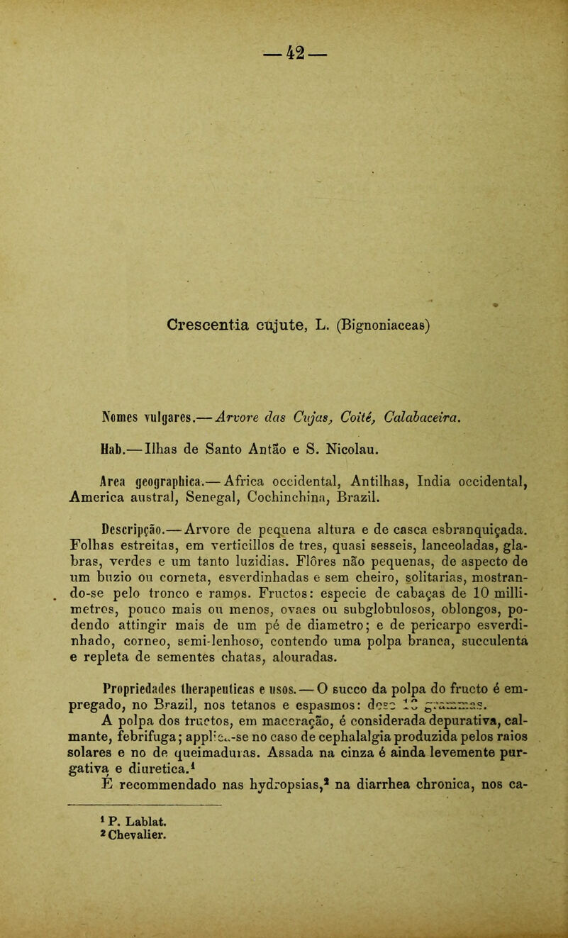 Orescentia cujute, L. (Bignoniaceas) Nomes vulgares.— Arvore dos Cujas, Coité, Calahaceira. Hab,— Ilhas de Santo Antao e S. Nicolau. Area geographica.— África Occidental, Antilhas, índia Occidental, America austral, Senegal, Cochinchina, Brazil. Descripção.— Arvore de pequena altura e de casca esbranquiçada. Folhas estreitas, em verticillos de tres, quasi sesseis, lanceoladas, gla- bras, verdes e um tanto luzidias. Flôres não pequenas, de aspecto de um buzio ou corneta, esverdinhadas e sem cheiro, solitárias, mostran- do-se pelo tronco e ramps. Fructos: especie de cabaças de 10 milli- metros, pouco mais ou menos, ovaes ou subglobulosos, oblongos, po- dendo attingir mais de um pé de diâmetro; e de pericarpo esverdi- nhado, corneo, semi-lenhoso, contendo uma polpa branca, succulenta e repleta de sementes chatas, alouradas. Propriedades Uierapeulicas e usos. — O sueco da polpa do frueto é em- pregado, no Brazil, nos tétanos e espasmos: deso IC grammas. A polpa dos truetos, em maceração, é considerada depurativa, cal- mante, febrifuga; appliCc.-se no caso de cephalalgia produzida pelos raios solares e no de queimaduras. Assada na cinza é ainda levemente pur- gativa e diurética.* * É recommendado nas hydropsias,* na diarrhea chronica, nos ca- * P. Lablat. *Chevalier.