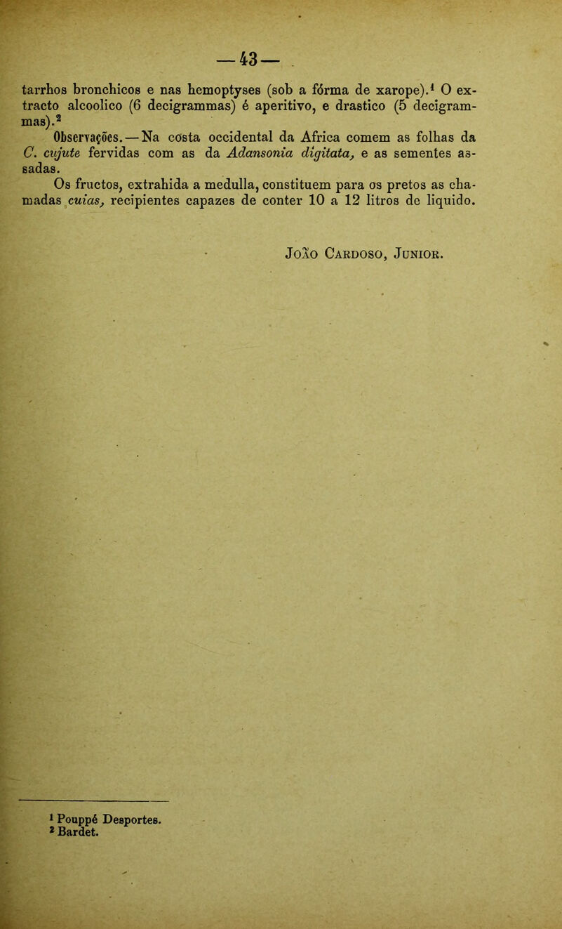 tarrhos bronchicos e nas hemoptyses (sob a fórma de xarope).* * O ex- tracto alcoolico (6 decigrammas) é aperitivo, e drástico (5 decigram- mas).^ Observações. — Na costa Occidental da África comem as folhas da C. cujute fervidas com as da Adansonia digitata, e as sementes as- sadas. Os fructos, extrahida a medulla, constituem para os pretos as cha- madas recipientes capazes de conter 10 a 12 litros do liquido. Joio Cardoso, Junior. 1 Pouppé Desportes. * Bardet.