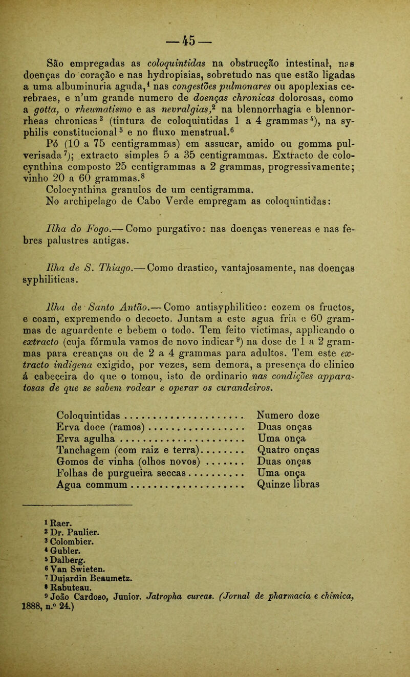 São empregadas as coloquintidas na obstrucção intestinal, nas doenças do coração e nas hydropisias, sobretudo nas que estão ligadas a uma albuminúria aguda,* * nas congestões pulmonares ou apoplexias ce- rebraes, e n’um grande numero de doenças chronicas dolorosas, como a gotta, o rheumatismo e as nevralgias,^ na blennorrhagia e blennor- rheas chronicas^ (tintura de coloquintidas 1 a 4 grammas*), na sy- philis constitucional^ e no fluxo menstrual,® Pó (10 a 75 centigrammas) em assucar, amido ou gomma pul- verisada^); extracto simples 5 a 35 centigrammas. Extracto de colo- cynthina composto 25 centigrammas a 2 grammas, progressivamente; vinho 20 a 60 grammas.® Colocynthina grânulos de ura centigramma. No archipelago de Cabo Verde empregam as coloquintidas: Ilha do Fogo.— Como purgativo: nas doenças venereas e nas fe- bres palustres antigas. Ilha de S. Thiago.— Como drástico, vantajosamente, nas doenças syphiliticas. Ilha de Santo Antão.— Como antisyphilitico: cozem os fructos, e coam, expremendo o decocto. Juntam a este agua fria e 60 gram- mas de aguardente e bebem o todo. Tem feito victimas, applicando o extracto (cuja fórmula vamos de novo indicar®) na dose de 1 a 2 gram- mas para creanças ou de 2 a 4 grammas para adultos. Tem este ex- tracto indígena exigido, por vezes, sem demora, a presença do clinico á cabeceira do que o tomou, isto de ordinário nas condições appara- tosas de que se sahem rodear e operar os curandeiros. Coloquintidas Numero doze Erva doce (ramos) Duas onças Erva agulha Uma onça Tanchagem (com raiz e terra) Quatro onças Gomos de vinha (olhos novos) Duas onças Folhas de purgueira seccas Uma onça Agua commum Quinze libras 1 Baer. , 2 Dr, Paulier, * Colombier. ♦ Gubler. i Dalberg. ®Van Swieten. ^ Dujardin Beaumetz. • Babuteau. 9 João Cardoso, Junior. Jatropha curcas. (Jornal de pharmacia e chimiea, 1888, n.” 24.)