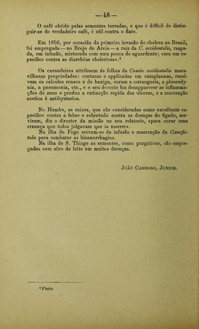 O café obtido pelas sementes torradas, e que é difficil de distin- guir-se do verdadeiro café, é util contra o flato. Em 1856, por occasiào da primeira invasão do cholera no Brazil, foi empregada — no Brejo de Areia—a raiz da C. occidentalis, raspa- da, em infusão, misturada com uma pouca de aguardente; «era um es- pecifico contra as diarrhéas cbolericas»,^ Os curandeiros attribuem ás folhas da Cassia occidentalis mara- vilhosas propriedades: contusas e applicadas em cataplasmas, resol- vem os cálculos renaes e de bexiga, curam a estranguria, a pleurody- nia, a pneumonia, etc., e o seu dccocto faz desapparecer as inflamma- ções do anus e produz a extincçao rapida das ulceras, e a maceração acética é antihysterica. No Humbe, as raizes, que são consideradas como excellente es- pecifico contra a febre e sobretudo eontra as doenças do figado, ser- viram, diz 0 director da missão no seu relatorio, «para curar uma creança que todos julgavam que ia morrer». Na ilha do Fogo servem-se da infusão e maceração da Canafis- tuia para combater as blennorrhagias. Na ilha de S. Thiago as sementes, como purgativas, são empre- gadas com sôro de leite em muitas doenças. JoXo Cakdoso, Juniok. * l’iiito.