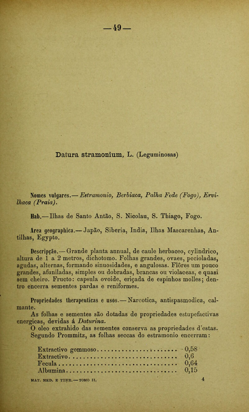 Datura stramonium, L. (Leguminosas) Nomes vulgares.— Estramonio, Berhiaca, Palha Fede (Fogo), Ervi- Ihaca (Praia). Hab.— Ilhas de Santo Antão, S. Nicolau, S. Thiago, Fogo. Area geographica.— Japão, Sibéria, índia. Ilhas Mascarenhas, An- tilhas, Egypto. Descripção.—Grande planta annual, de caule herbáceo, cylindrico, altura de 1 a 2 metros, dichotomo. Folhas grandes, ovaes, pecioladas, agudas, alternas, formando sinuosidades, e angulosas. Flores um pouco grandes, afuniladas, simples ou dobradas, brancas ou violaceas, e quasi sem cheiro. Fructo: capsula ovoide, eriçada de espinhos molles; den- tro encerra sementes pardas e reniformes. Propriedades Iberapeuticas e usos.— Narcótica, antispasmodica, cal- mante. As folhas e sementes são dotadas de propriedades estupefactivas energicas, devidas á Daturina. O oleo extrahido das sementes conserva as propriedades d’estas. Segundo Prommitz, as folhas seccas do estramonio encerram: Extractivo gommoso Extractivo Fécula Albumina MAT. MED. E TUER. TOMO II. 0,58 0,6 0,64 0,15