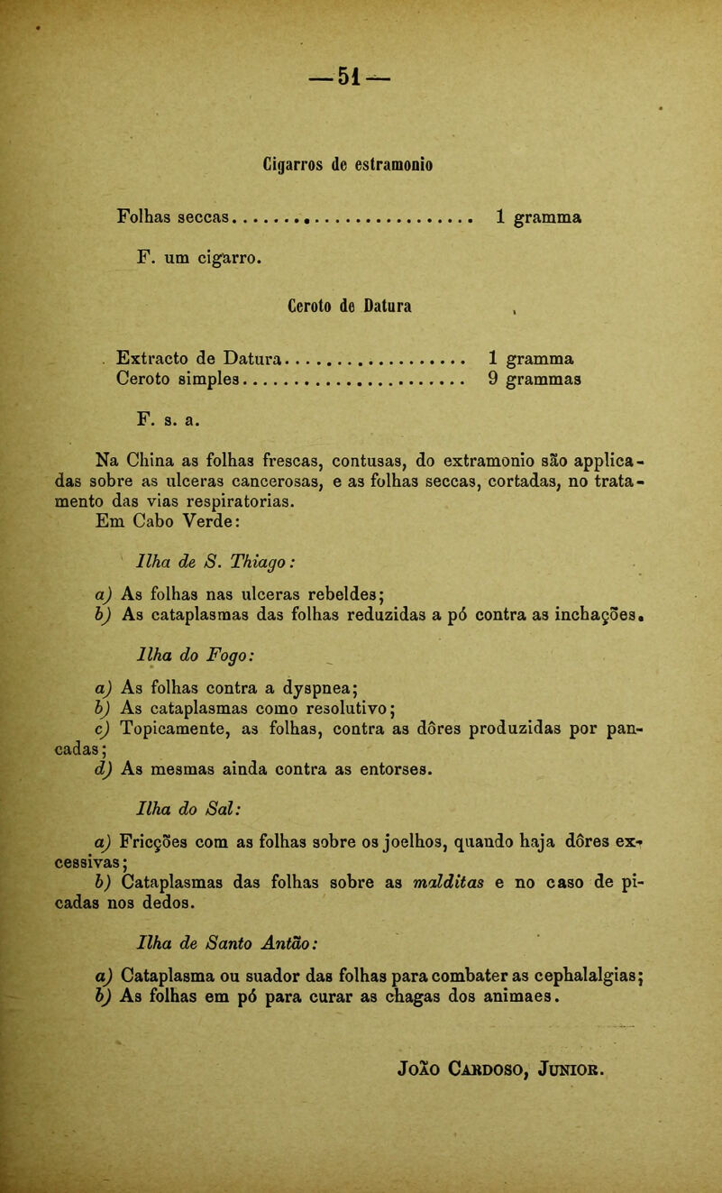 Cigarros de estramonio Folhas seccas F. um cigarro. Ceroto de Datura 1 gramma . Extracto de Datura 1 gramma Ceroto simples 9 grammas F. s. a. Na China as folhas frescas, contusas, do extramonio são applica- das sobre as ulceras cancerosas, e as folhas seccas, cortadas, no trata- mento das vias respiratórias. Em Cabo Verde: Ilha de S. Thiago: aj As folhas nas ulceras rebeldes; h) As cataplasmas das folhas reduzidas a pó contra as inchações. Ilha do Fogo: aj As folhas contra a dyspnea; h) As cataplasmas como resolutivo; c) Topicamente, as folhas, contra as dores produzidas por pan- cadas ; d) As mesmas ainda contra as entorses. Ilha do Sal: a) Fricções com as folhas sobre os joelhos, quando haja dôres ex- cessivas ; h) Cataplasmas das folhas sobre as malditas e no caso de pi- cadas nos dedos. Ilha de Santo Antão: a) Cataplasma ou suador das folhas para combater as cephalalgias; bj As folhas em pó para curar as chagas dos animaes.