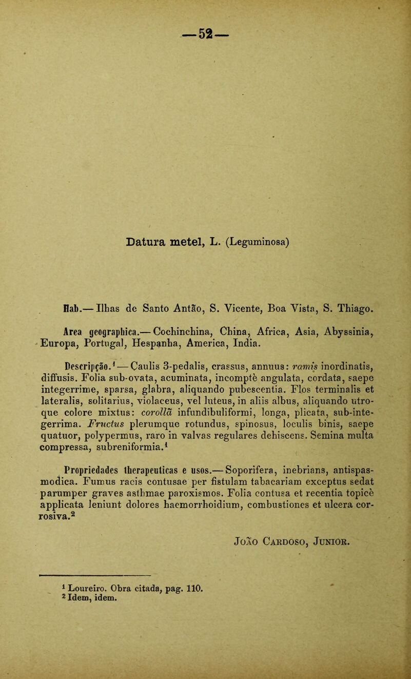 Datura metei, L. (Leguminosa) Hab.— Ilhas de Santo Antão, S. Vicente, Boa Vista, S. Thiago. Area geograpbica.— Cochinchina, China, África, Asia, Abyssinia, 'Europa, Portugal, Hespanha, America, índia. Descripção.^ — Çaulis 3-pedalis, crassus, annuus: ramis inordinatis, diffusis. Folia sub-ovata, acuminata, incomptè angulata, cordata, saepe integerrime, sparsa, glabra, aliquando pubescentia. Fios terminalis et lateralis, solilarius, violaceus, vel luteus, in aliis albus, aliquando utro- que colore mixtus: corollã infundibuliformi, longa, plicata, sub-inte- gerrima. Frnctus plerumque rotundus, spinosus, loculis binis, saepe quatuor, polypermus, raro in valvas regulares dehiscens. Semina multa compressa, subreniformia.* Propriedades therapeulicas e usos.— Soporifera, inebrians, antispas- modica. Fumus racis contusae per fistulam tabacariam exceptus sedat parumper graves astbmae paroxismos. Folia contusa et recentia topicè applicata leniunt dolores haemorrhoidium, combustiones et ulcera cor- rosiva.2 JoAO Cardoso, Junior. * Loureiro. Obra citada, pag. 110. 2 Idem, idem.