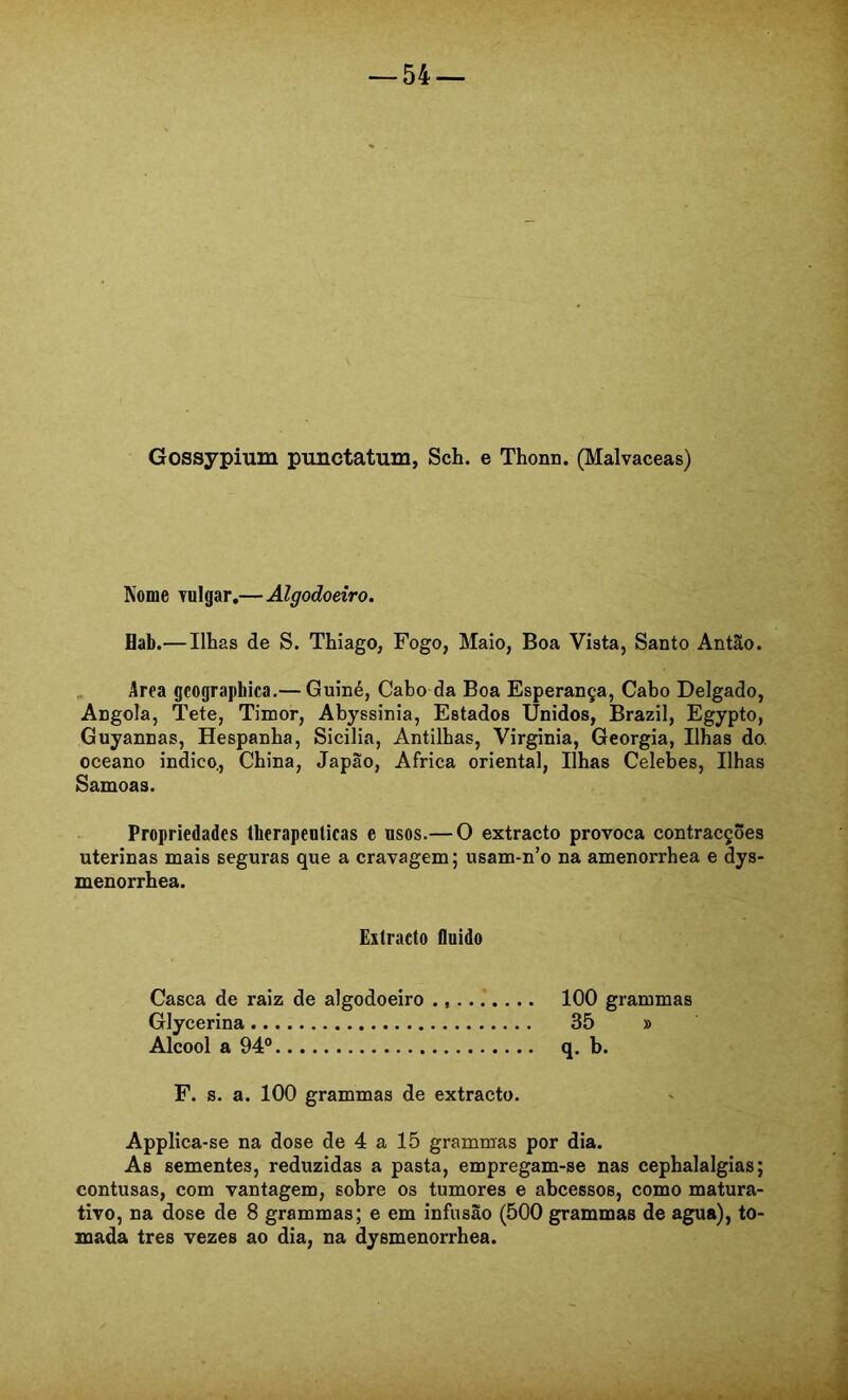 Gossypium punctatum, Sch. e Thonn. (Malvaceas) Kome Tulgar,—Algodoeiro. flab.—Ilhas de S. Thiago, Fogo, Maio, Boa Vista, Santo Antâto. „ Area gcographica.— Guiné, Cabo da Boa Esperança, Cabo Delgado, Angola, Tete, Timor, Abyssinia, Estados Unidos, Brazil, Egypto, Guyannas, Hespanba, Sicilia, Antilhas, Virginia, Geórgia, Ilhas do. oceano indico.. China, Japão, África oriental. Ilhas Celebes, Ilhas Samoas. Propriedades therapenlicas e nsos.— O extracto provoca contracções uterinas mais seguras que a cravagem; usam-n’o na amenorrhea e dys- menorrhea. Extraeto fluido Casca de raiz de algodoeiro 100 grammas Glycerina 35 » Álcool a 94® q. b. F. s. a. 100 grammas de extracto. Applica-se na dose de 4 a 15 grammas por dia. As sementes, reduzidas a pasta, empregam-se nas cephalalgias; contusas, com vantagem, sobre os tumores e abcessos, como matura- tivo, na dose de 8 grammas; e em infusão (500 grammas de agua), to- mada tres vezes ao dia, na dysmenorrhea. .1