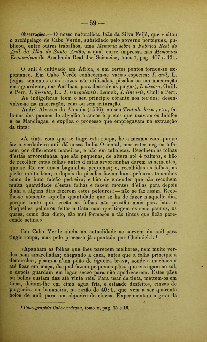 Observações.— O nosso naturalista João da Silva Feijó, que visitou 0 archipelago de Cabo Verde, subsidiado pelo governo portuguez, pu- blicou, entre outros trabalhos, uma Memória sobre a Fabrica Real do Anil da Ilha de Santo Antão, a qual corre impressa nas Memórias Econômicas da Academia Real das Sciencias, tomo i, pag. 407 a 421. O anil é cultivado em África, e em certos pontos tornou-se ex- pontâneo. Em Cabo Verde conbacem-se varias especies: I. anil, L. (cujas sementes e as raizes são utilisadas, pisadas ou era maceração em aguardente, nas Antilhas, para destruir as pulgas), I. viscosa, Guill. e Perr, I. hirsuta, L., /. senegalensis, Lamck, I. linearis, Guill e Perr. As indigoferas teem o seu principio corante nos tecidos; desen- volve-se na maceração, com ou sem trituração. André Alvares de Almada (1566), no seu Tratado breve, etc., fa- la-nos dos pannos de algodão brancos e pretos que usavam os Jalofos e os Mandingas, e explica o processo que empregavam na extracção da tinta: «A tinta com que se tinge esta roupa, he a mesma com que se faz 0 verdadeiro anil da nossa índia Oriental, mas estes negros o fa- zem por differentes maneiras, e não em taboletas. Recolhem as folhas d’estas arvoresinhas, que são pequenas, de altura até 4 palmos, e hão de recolher estas folhas antes d’estas arvoresinhas darem as sementes, que se dão era umas baguinhas pequenas; e, recolhidas as folhas, as pizão muito bem, e depois de pisadas fazem huns pelouros tamanhos como de hum falcão pedreiro; e hão de entender que não recolhem muita quantidade d’estas folhas e fazem montes d’ellas para depois d’ahi a alguns dias fazerem estes pelouros; — não se faz assim. Reco- lhe-se sómente aquella quantidade que se ha de fazer n’aquelle dia, porque tanto que seccão as folhas não prestão mais para isto: e d’aquelles pelouros feitos a tinta com que tingem os seus pannos, os quaes, como fica dicto, são mui formosos e tão tintos que ficão pare- cendo setins.» Em Cabo Verde ainda na actualidade se servem do anil para tingir roupa, mas pelo processo já apontado por Chelmicki: * «Apanham as folhas que lhes parecem melhores, nem muito ver- des nem amarelladas; chegando a eaza, antes que a folha principie a demurchar, pisam-a n’um pilão de figueira brava, aonde a machucam até ficar em maça, da qual fazem pequenos pães, que enxugam ao sol, e depois guardam em logar secco para não apodrecerem. Estes pães ou bollos custam dez até vinte réis. Para usar da tinta, mettem-os em tinas, deitam-lhe em cima agua fria, e estaado desfeitos, cinzas de purgueira ou bananeira, na razão de 40:1, que vem a ser quarenta bolos de anil para um alqueire de cinzas. Experimentam o grau da * Chorographia Cabo-verdeana, tomo ii, pag. 15 e 16.