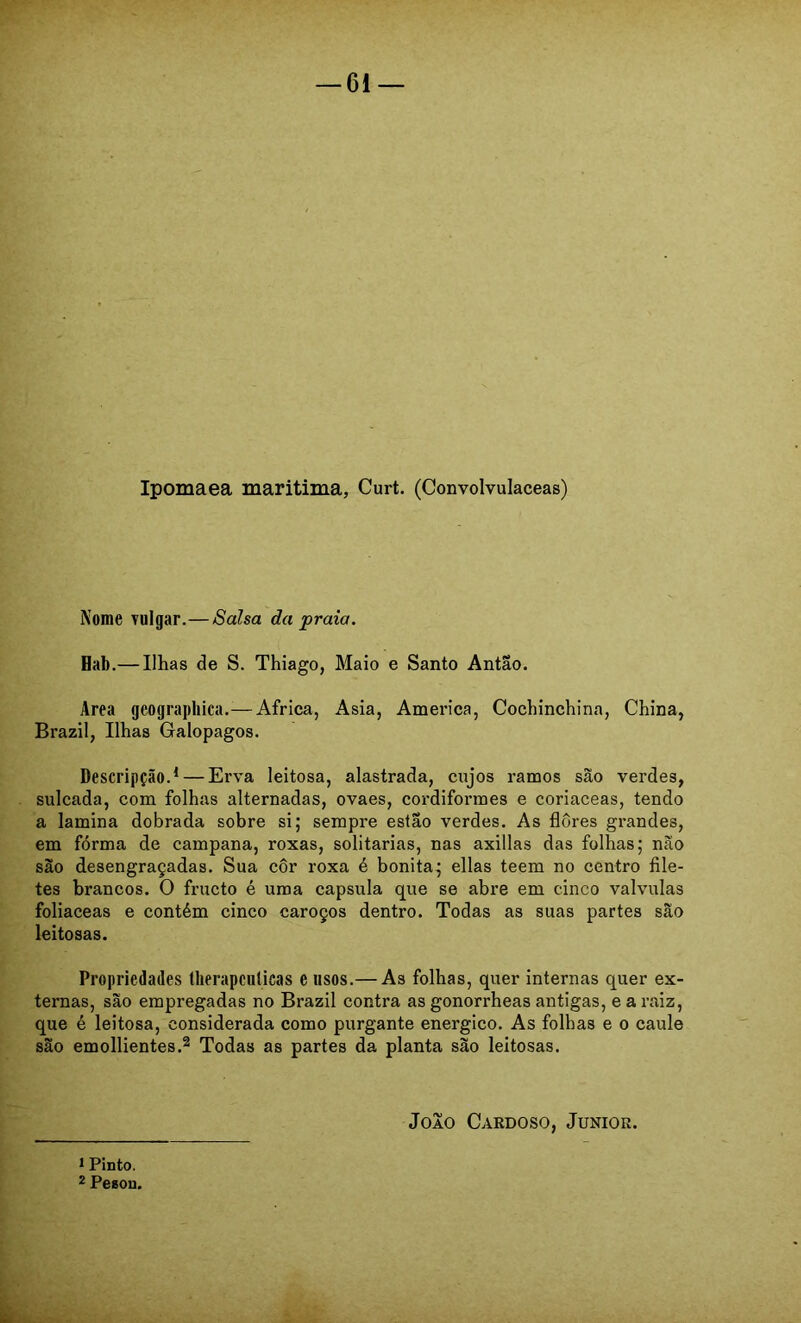 Ipomaea maritima, Curt. (Convolvulaceas) Nome vulgar.—Salsa da praia. Hab.— Ilhas de S. Thiago, Maio e Santo Antao. Area geograpbica.— África, Asia, America, Cochinchina, China, Brazil, Ilhas Galopagos. Descripção.^ — Erva leitosa, alastrada, cujos ramos são verdes, sulcada, com folhas alternadas, ovaes, cordiformes e coriaceas, tendo a lamina dobrada sobre si; sempre estão verdes. As flores grandes, em fórma de campana, roxas, solitárias, nas axillas das folhas; não são desengraçadas. Sua côr roxa é bonita; ellas teem no centro file- tes brancos. O fructo é uma capsula que se abre em cinco valvulas foliaceas e contém cinco caroços dentro. Todas as suas partes são leitosas. Propriedades tlierapculicas eusos.— As folhas, quer internas quer ex- ternas, são empregadas no Brazil contra as gonorrheas antigas, e a raiz, que é leitosa, considerada como purgante energico. As folhas e o caule são emollientes.2 Todas as partes da planta são leitosas. Joio Cardoso, Junior. 1 Pinto. 2 Pesou.