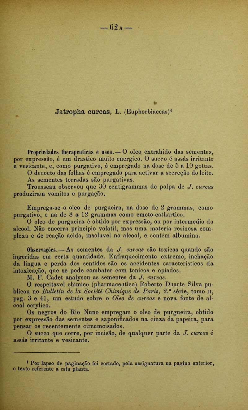 Propriedades Ihcrapeulicas e usos.— O oleo extrahido das sementes, por expressão, é um drástico muito energico. O succ.o é assás irritante e vesicante, e, como purgativo, é empregado na dose de 5 a 10 gottas. O decocto das folhas é empregado para activar a secreção do leite. As sementes torradas são purgativas. Trousseau observou que 30 centigramraas de polpa de J. curcas produziram vomitos e purgação. Emprega-se o oleo de purgueira, na dose de 2 grammas, como purgativo, e na de 8 a 12 grammas como emeto-cathartico. O oleo de purgueira é obtido por expressão, ou por intermédio do álcool. Não encerra principio volátil, mas uma matéria resinosa com- plexa e de reação acida, insolúvel no álcool, e contém albumina. Observações.— As sementes da J. curcas são toxicas quando são ingeridas em certa quantidade. Enfraquecimento extremo, inchação da lingua e perda dos sentidos são os accidentes caracteristicos da intoxicação, que se pode combater com tonicos e opiados. M. F. Cadet analysou as sementes da J. curcas. O respeitável chimico (pharmaceutico) Roberto Duarte Silva pu- blicou no Bulletin de la Société Chimique de Paris, 2.^ série, tomo ll, pag. 3 e 41, um estudo sobre o Oleo de curcas e nova fonte de ál- cool octylico. Os negros do Rio Nuno empregara o oleo de purgueira, obtido por expressão das sementes e saponificados na cinza da papeira, para pensar os recentemente circumcisados. O sueco que corre, por incisão, de qualquer parte da J. curcas é assás irritante e vesicante. ‘ Por lapso de paginação foi cortado, pela assignatura na pagina anterior, 0 texto referente a esta planta.