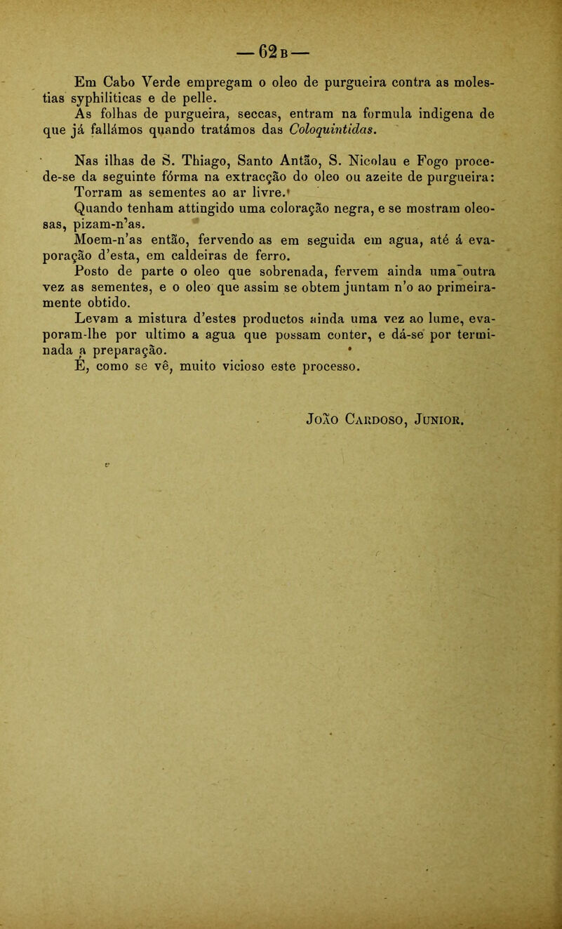 tias syphiliticas e de pelle. As folhas de purgueira, seccas, entram na formula indigena de que já fallámos quando tratámos das Coloquintidas. Nas ilhas de S. Thiago, Santo Antao, S. Nicolau e Fogo proce- de-se da seguinte fórma na extracção do oleo ou azeite de purgueira: Torram as sementes ao ar livre.* Quando tenham attingido uma coloração negra, e se mostram oleo- sas, pizam-n’as. Moem-n’as então, fervendo as em seguida em agua, até á eva- poração d’esta, em caldeiras de ferro. Posto de parte o oleo que sobrenada, fervem ainda uma~outra vez as sementes, e o oleo que assim se obtem juntam n’o ao primeira- mente obtido. Levam a mistura d’estes productos ainda uma vez ao lume, eva- poram-lhe por ultimo a agua que possam conter, e dá-sé por termi- nada a preparação. • E, como se vê, muito vicioso este processo.