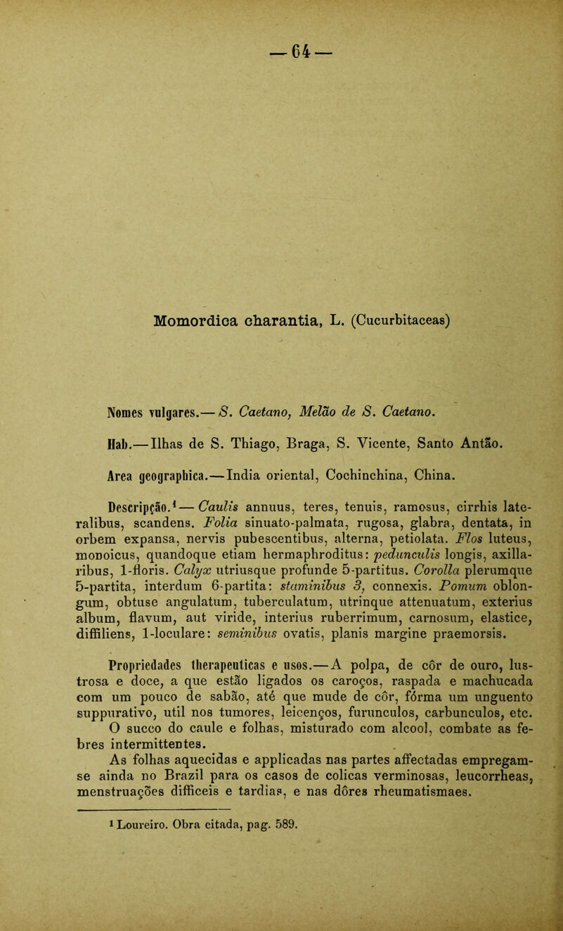 Momordica charantia, L. (Cucurbitaceas) Nomes vnlgares.— S. Caetano, Melão de 8. Caetano. Hal).— Ilhas de S. Thiago, Braga, S. Vicente, Santo Antão. Area geograpbica.—índia oriental. Cochinchina, China. Descripção.^—CauUs annuus, teres, tenuis, ramosus, cirrhis late- ralibus, scandens. Folia sinuato-palmata, rugosa, glabra, dentata, in orbem expansa, nervis pubescentibus, alterna, petiolata. Fios luteus, EQODoicus, quandoque etiam hermaphroditus: peduncidis longis, axilla- ribus, 1-floris. Calyx utriusque profunde 5-partitus. Corolla plerumque 5-partita, interdum 6-partita; staminibus 3, connexis. Pomum oblon- gum, obtuse angulatum, tuberculatum, utrinque attenuatum, exterius album, flavum, aut viride, interius ruberrimum, carnosum, elastice, diíRliens, 1-loculare: seminibns ovatis, planis margine praemorsis. Propriedades llierapeuticas e usos.— A polpa, de côr de ouro, lus- trosa e doce, a que estão ligados os caroços, raspada e machucada com um pouco de sabão, até que mude de côr, fórma um unguento suppurativo, util nos tumores, leicenços, furunculos, carbúnculos, etc. O sueco do caule e folhas, misturado com álcool, combate as fe- bres intermittentes. As folhas aquecidas e applicadas nas partes aífectadas empregam- se ainda no Brazil para os casos de cólicas verminosas, leucorrheas, menstruações difficeis e tardias, e nas dôres rheumatismaes. í Loureiro. Obra citada, pag. 589.